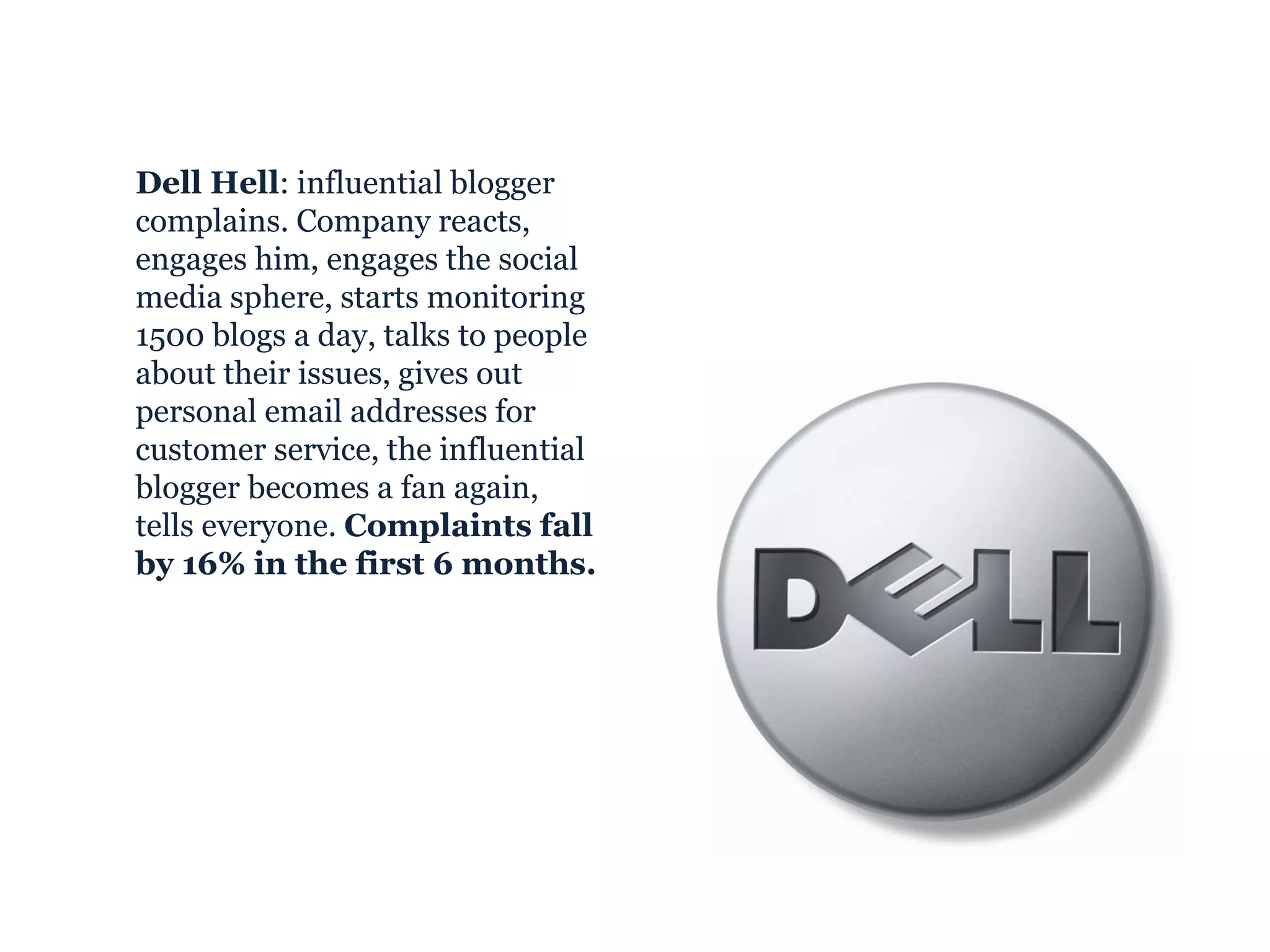 Dell Hell : influential blogger complains. Company reacts, engages him, engages the social media sphere, starts monitoring 1500 blogs a day, talks to people about their issues, gives out personal email addresses for customer service, the influential blogger becomes a fan again, tells everyone.  Complaints fall by 16% in the first 6 months. 