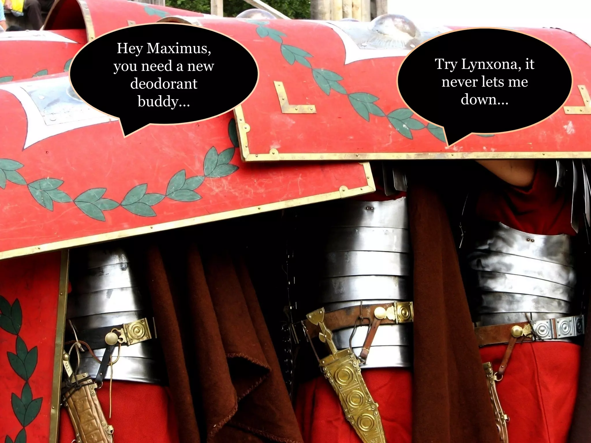 Hey Maximus, you need a new deodorant buddy… Try Lynxona, it never lets me down… 