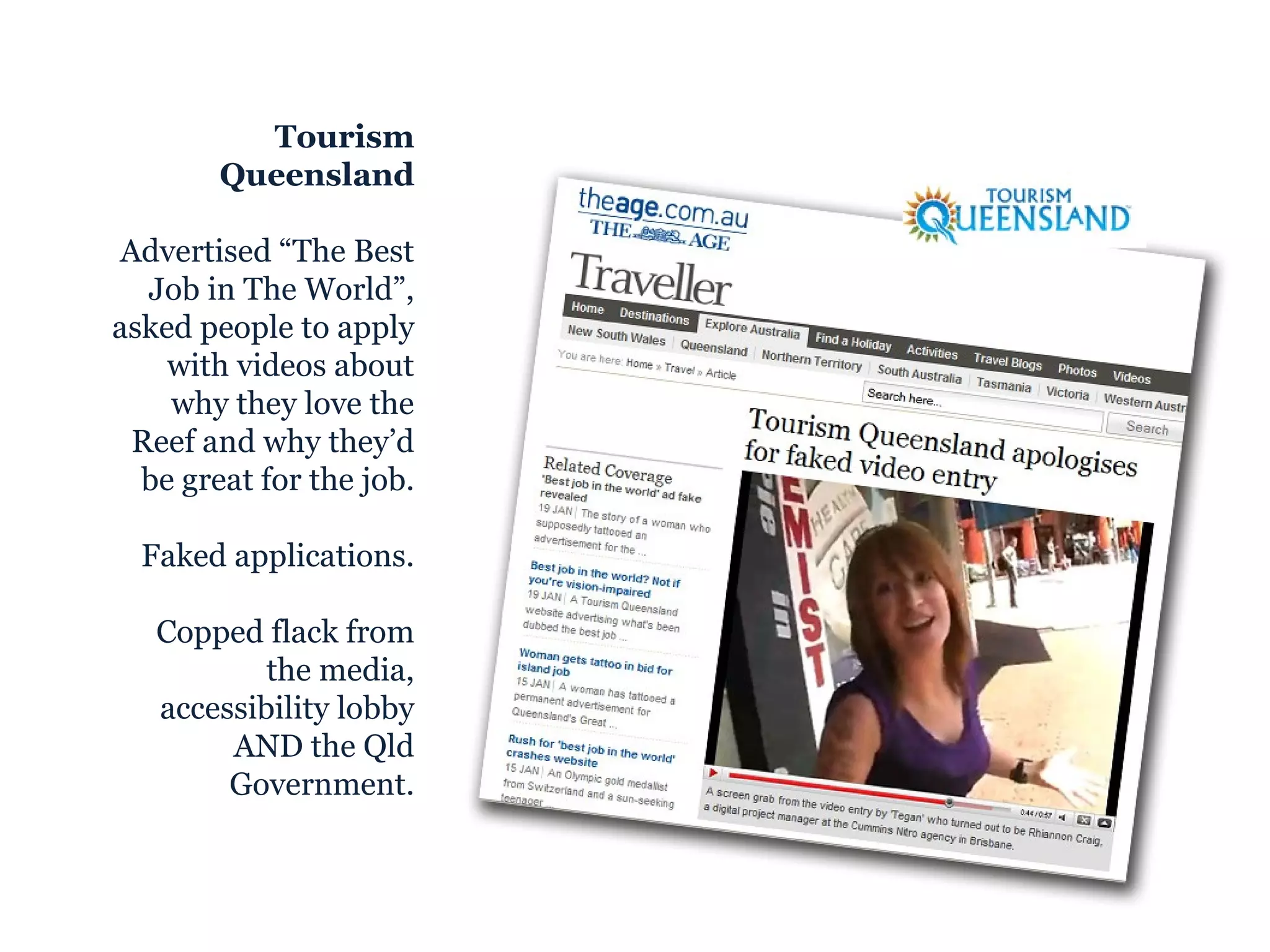 Tourism Queensland Advertised “The Best Job in The World”, asked people to apply with videos about why they love the Reef and why they’d be great for the job. Faked applications. Copped flack from the media, accessibility lobby AND the Qld Government. 