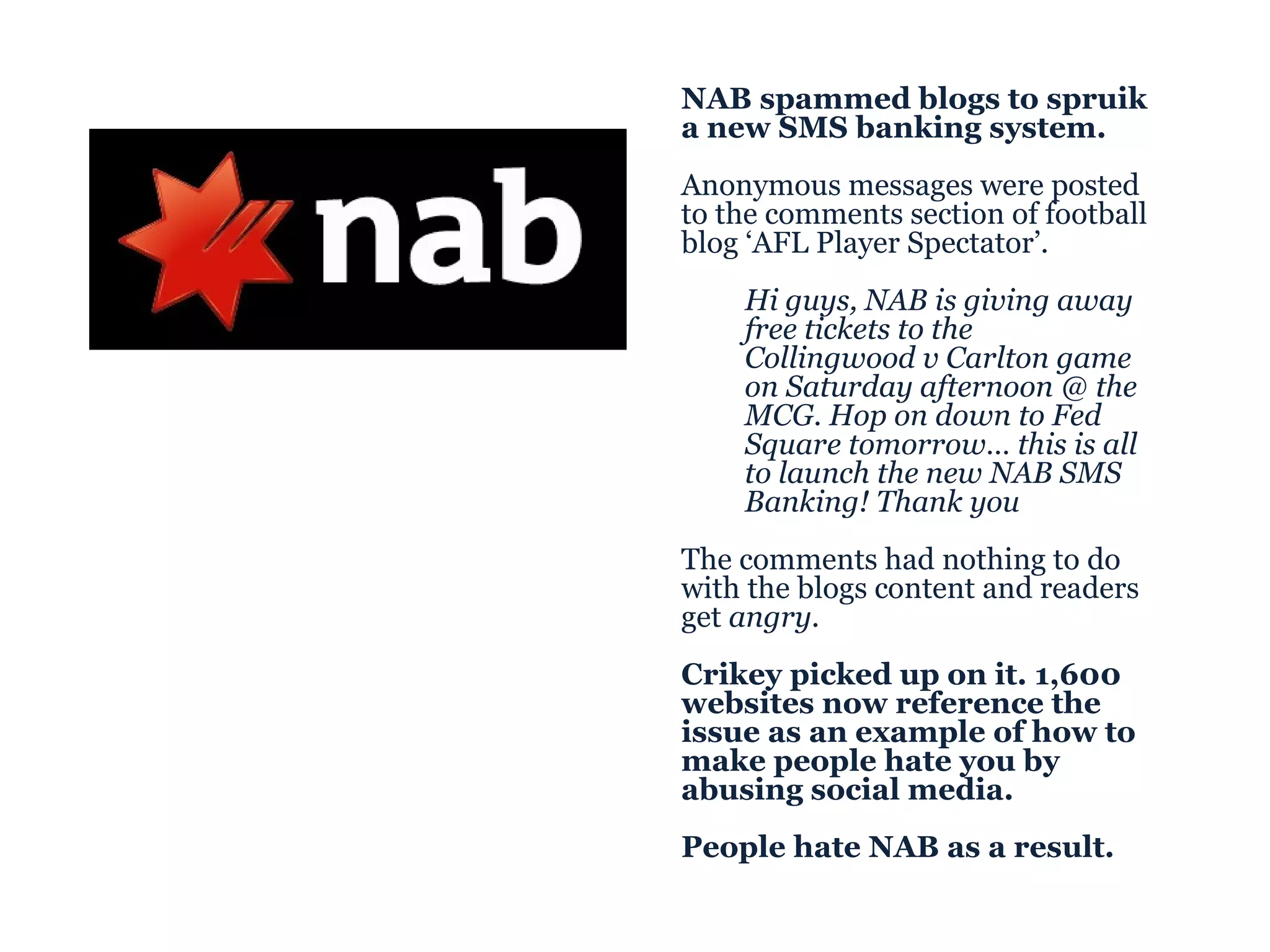 NAB spammed blogs to spruik a new SMS banking system. Anonymous messages were posted to the comments section of football blog ‘AFL Player Spectator’. Hi guys, NAB is giving away free tickets to the Collingwood v Carlton game on Saturday afternoon @ the MCG. Hop on down to Fed Square tomorrow… this is all to launch the new NAB SMS Banking! Thank you The comments had nothing to do with the blogs content and readers get  angry . Crikey picked up on it. 1,600 websites now reference the issue as an example of how to make people hate you by abusing social media. People hate NAB as a result. 