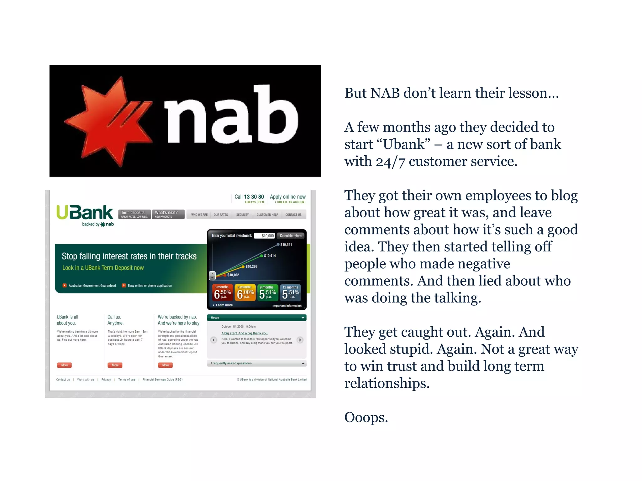 But NAB don’t learn their lesson… A few months ago they decided to start “Ubank” – a new sort of bank with 24/7 customer service. They got their own employees to blog about how great it was, and leave comments about how it’s such a good idea. They then started telling off people who made negative comments. And then lied about who was doing the talking. They get caught out. Again. And looked stupid. Again. Not a great way to win trust and build long term relationships. Ooops. 