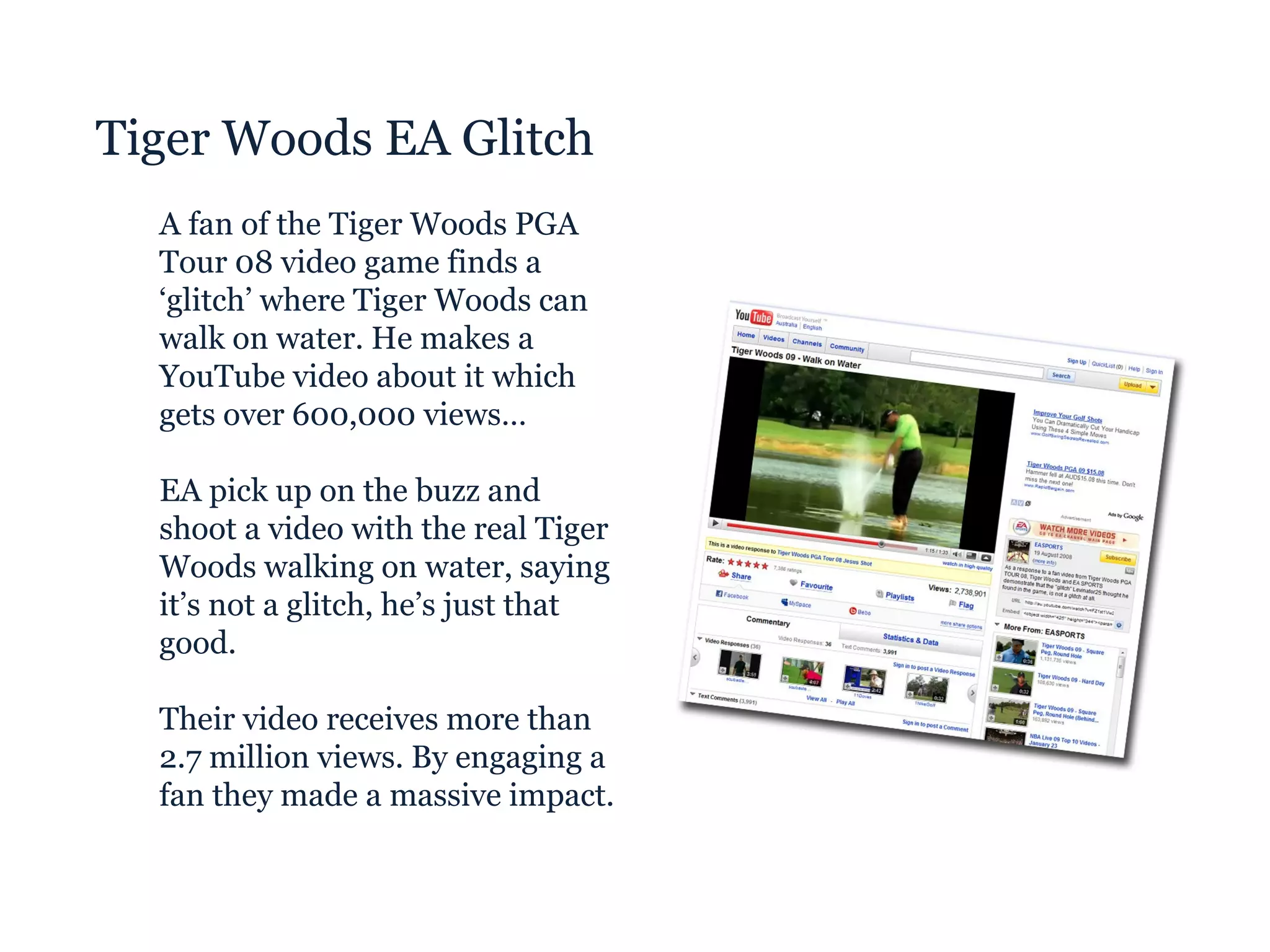 Tiger Woods EA Glitch A fan of the Tiger Woods PGA Tour 08 video game finds a ‘glitch’ where Tiger Woods can walk on water. He makes a YouTube video about it which gets over 600,000 views… EA pick up on the buzz and shoot a video with the real Tiger Woods walking on water, saying it’s not a glitch, he’s just that good. Their video receives more than 2.7 million views. By engaging a fan they made a massive impact. 