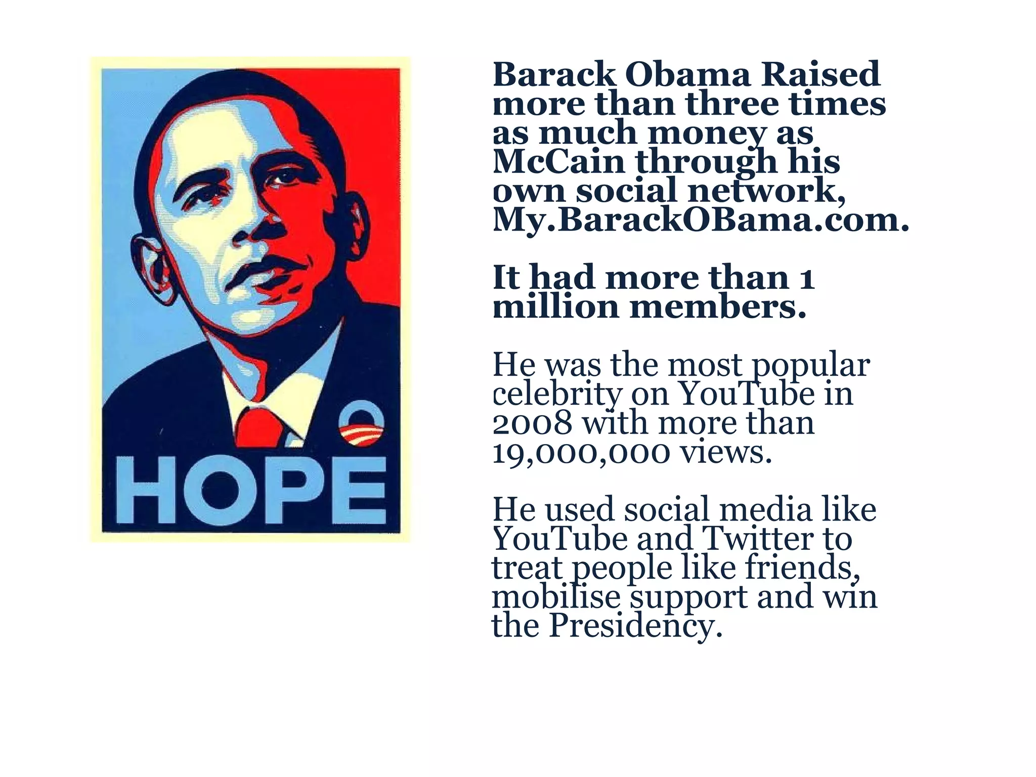 Barack Obama Raised more than three times as much money as McCain through his own social network, My.BarackOBama.com.  It had more than 1 million members. He was the most popular celebrity on YouTube in 2008 with more than 19,000,000 views. He used social media like YouTube and Twitter to treat people like friends, mobilise support and win the Presidency. 