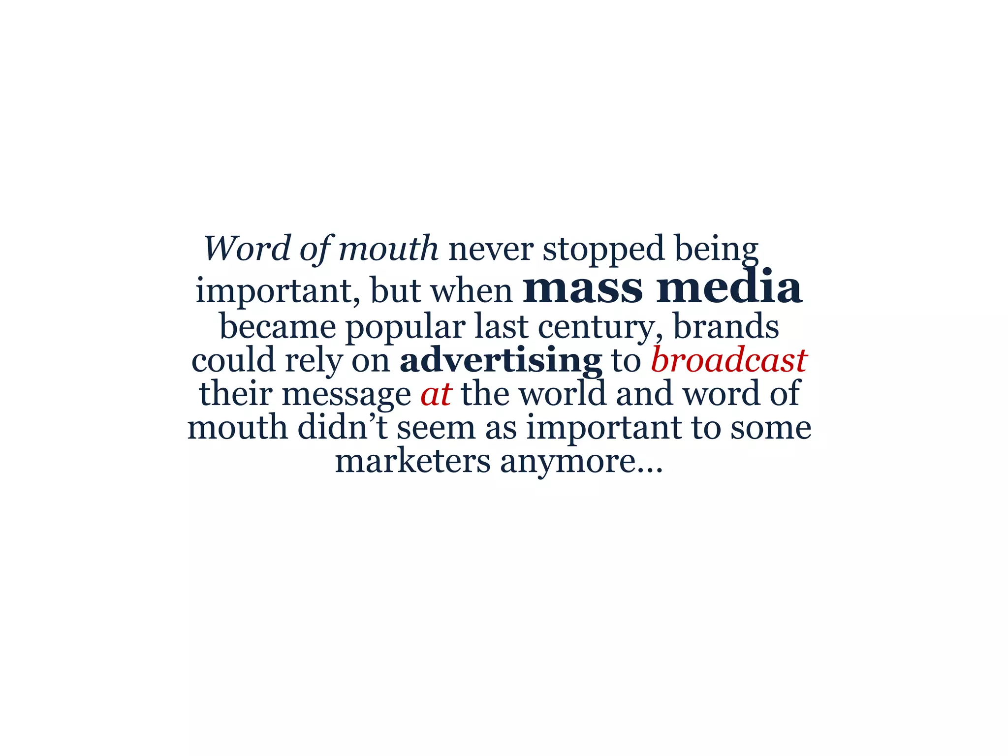Word of mouth  never stopped being important, but when  mass media  became popular last century, brands could rely on  advertising  to  broadcast  their message  at  the world and word of mouth didn’t seem as important to some marketers anymore… 