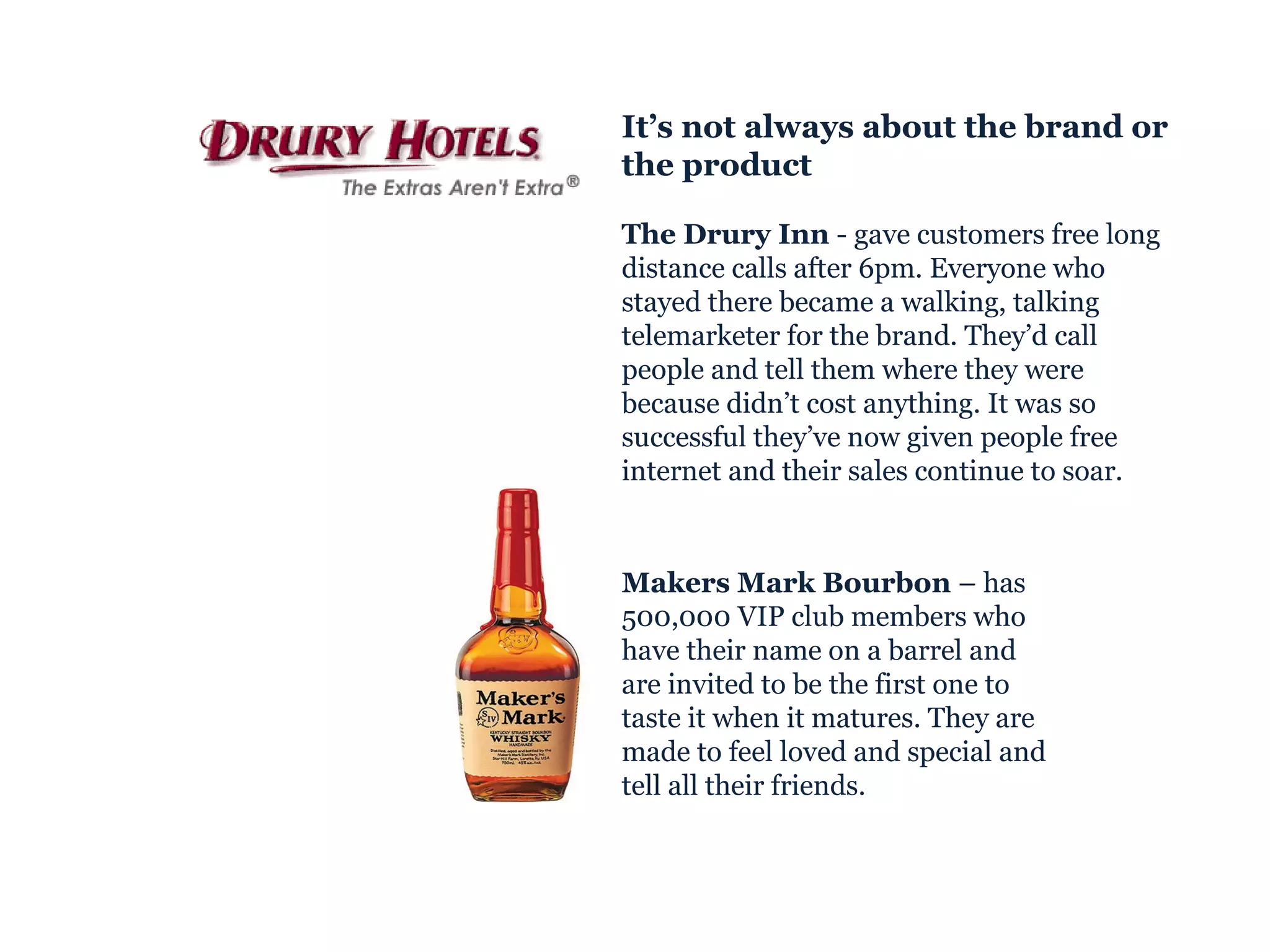 Makers Mark Bourbon  – has 500,000 VIP club members who have their name on a barrel and are invited to be the first one to taste it when it matures. They are made to feel loved and special and tell all their friends. It’s not always about the brand or the product The Drury Inn  - gave customers free long distance calls after 6pm. Everyone who stayed there became a walking, talking telemarketer for the brand. They’d call people and tell them where they were because didn’t cost anything. It was so successful they’ve now given people free internet and their sales continue to soar. 