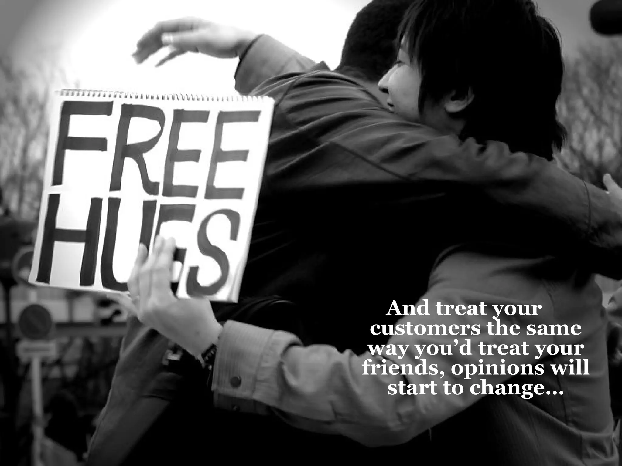 And treat your customers the same way you’d treat your friends, opinions will start to change… 