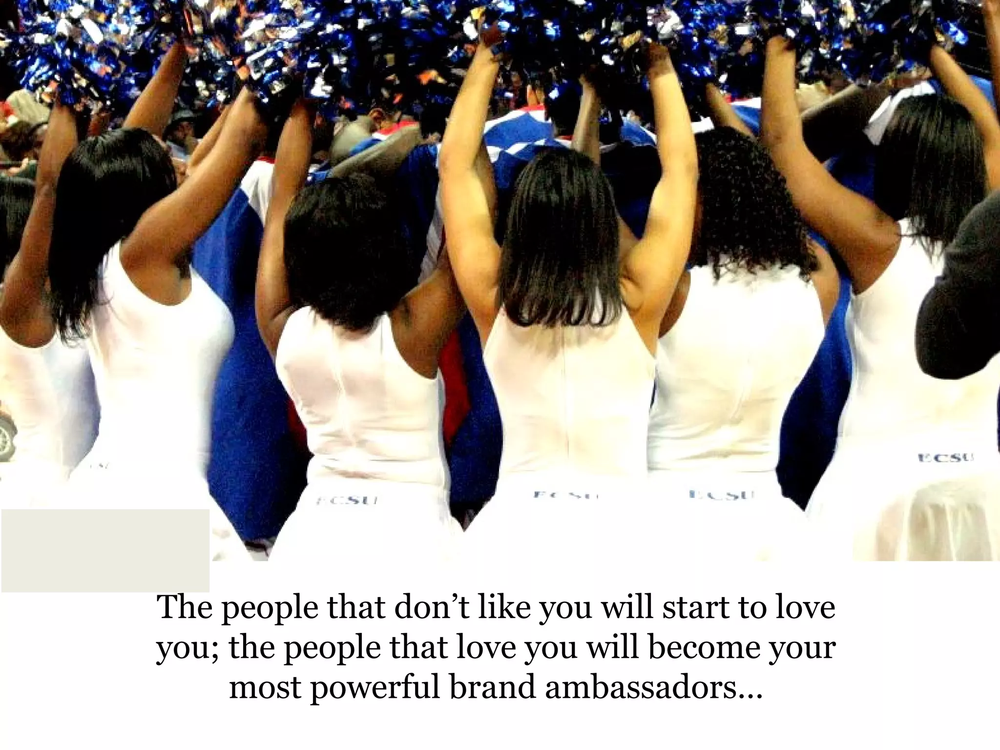 The people that don’t like you will start to love you; the people that love you will become your most powerful brand ambassadors… 