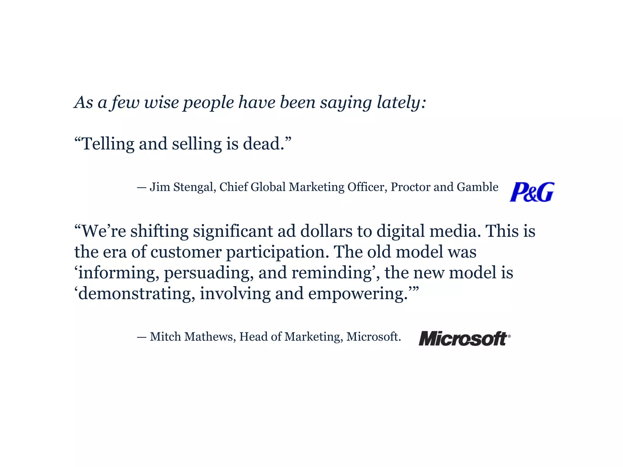 As a few wise people have been saying lately: “ Telling and selling is dead.” —  Jim Stengal, Chief Global Marketing Officer, Proctor and Gamble  “ We’re shifting significant ad dollars to digital media. This is the era of customer participation. The old model was ‘informing, persuading, and reminding’, the new model is ‘demonstrating, involving and empowering.’” —  Mitch Mathews, Head of Marketing, Microsoft. 