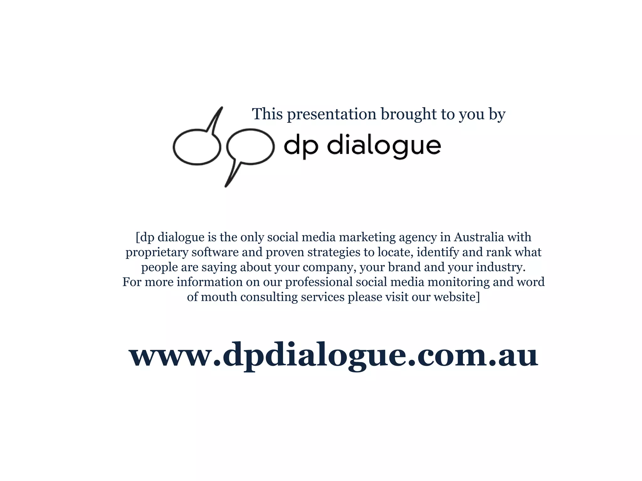 This presentation brought to you by [dp dialogue is the only social media marketing agency in Australia with proprietary software and proven strategies to locate, identify and rank what people are saying about your company, your brand and your industry. For more information on our professional social media monitoring and word of mouth consulting services please visit our website] www.dpdialogue.com.au 