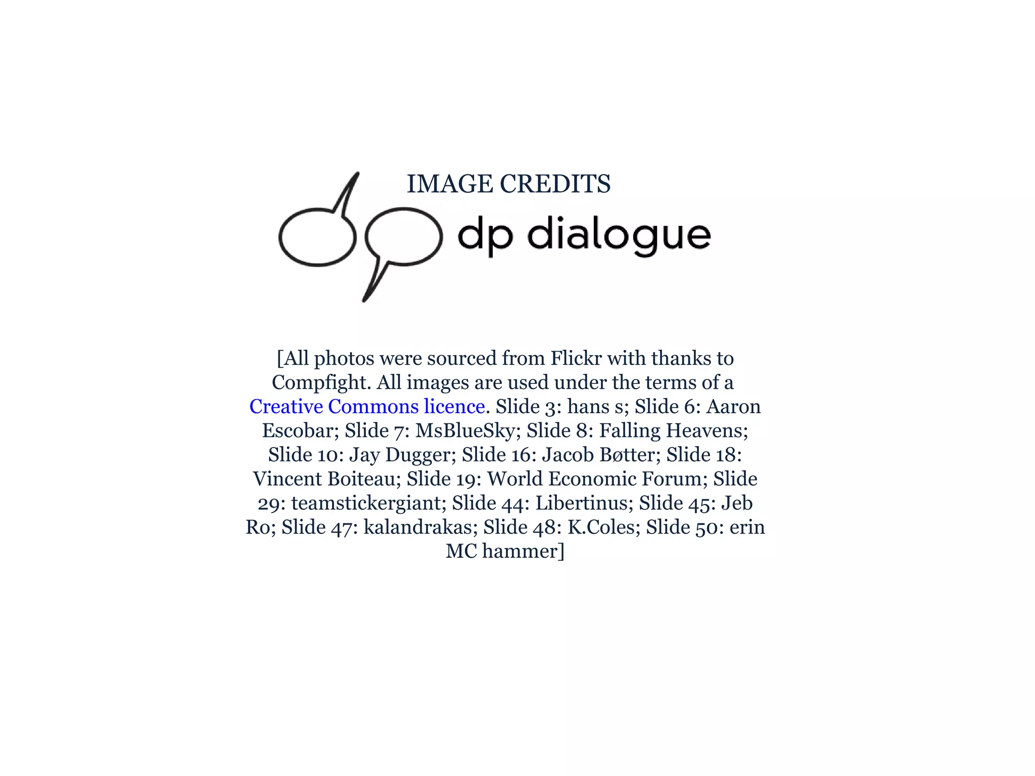 IMAGE CREDITS [All photos were sourced from Flickr with thanks to Compfight. All images are used under the terms of a  Creative Commons licence . Slide 3: hans s; Slide 6: Aaron Escobar; Slide 7: MsBlueSky; Slide 8: Falling Heavens; Slide 10: Jay Dugger; Slide 16: Jacob Bøtter; Slide 18: Vincent Boiteau; Slide 19: World Economic Forum; Slide 29: teamstickergiant; Slide 44: Libertinus; Slide 45: Jeb Ro; Slide 47: kalandrakas; Slide 48: K.Coles; Slide 50: erin MC hammer] 