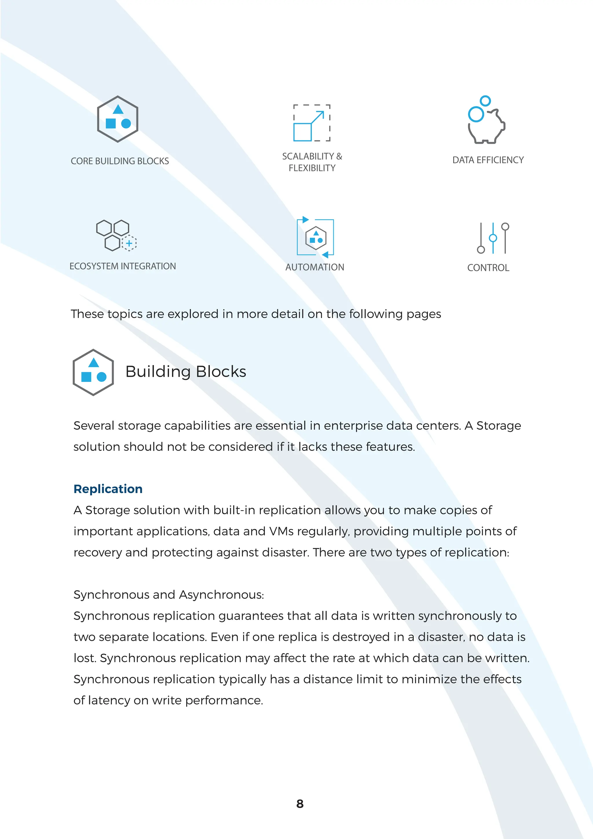 8
DATA EFFICIENCY
ECOSYSTEM INTEGRATION AUTOMATION CONTROL
SCALABILITY &
FLEXIBILITY
CORE BUILDING BLOCKS
+
These topics are explored in more detail on the following pages
Building Blocks
Several storage capabilities are essential in enterprise data centers. A Storage
solution should not be considered if it lacks these features.
Replication
A Storage solution with built-in replication allows you to make copies of
important applications, data and VMs regularly, providing multiple points of
recovery and protecting against disaster. There are two types of replication:
Synchronous and Asynchronous:
Synchronous replication guarantees that all data is written synchronously to
two separate locations. Even if one replica is destroyed in a disaster, no data is
lost. Synchronous replication may affect the rate at which data can be written.
Synchronous replication typically has a distance limit to minimize the effects
of latency on write performance.
 