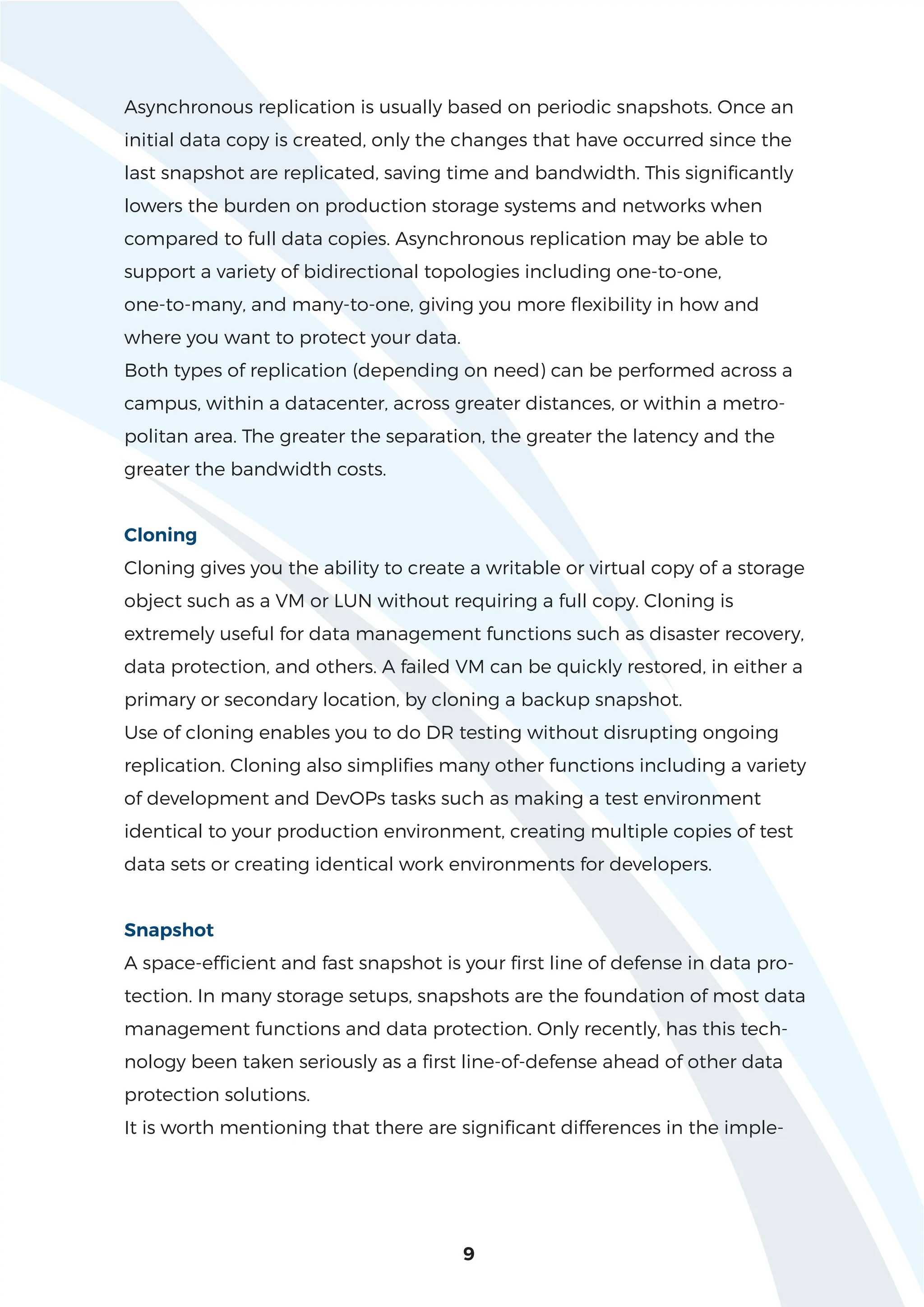 Asynchronous replication is usually based on periodic snapshots. Once an
initial data copy is created, only the changes that have occurred since the
last snapshot are replicated, saving time and bandwidth. This significantly
lowers the burden on production storage systems and networks when
compared to full data copies. Asynchronous replication may be able to
support a variety of bidirectional topologies including one-to-one,
one-to-many, and many-to-one, giving you more flexibility in how and
where you want to protect your data.
Both types of replication (depending on need) can be performed across a
campus, within a datacenter, across greater distances, or within a metro-
politan area. The greater the separation, the greater the latency and the
greater the bandwidth costs.
Cloning
Cloning gives you the ability to create a writable or virtual copy of a storage
object such as a VM or LUN without requiring a full copy. Cloning is
extremely useful for data management functions such as disaster recovery,
data protection, and others. A failed VM can be quickly restored, in either a
primary or secondary location, by cloning a backup snapshot.
Use of cloning enables you to do DR testing without disrupting ongoing
replication. Cloning also simplifies many other functions including a variety
of development and DevOPs tasks such as making a test environment
identical to your production environment, creating multiple copies of test
data sets or creating identical work environments for developers.
Snapshot
A space-efficient and fast snapshot is your first line of defense in data pro-
tection. In many storage setups, snapshots are the foundation of most data
management functions and data protection. Only recently, has this tech-
nology been taken seriously as a first line-of-defense ahead of other data
protection solutions.
It is worth mentioning that there are significant differences in the imple-
9
 