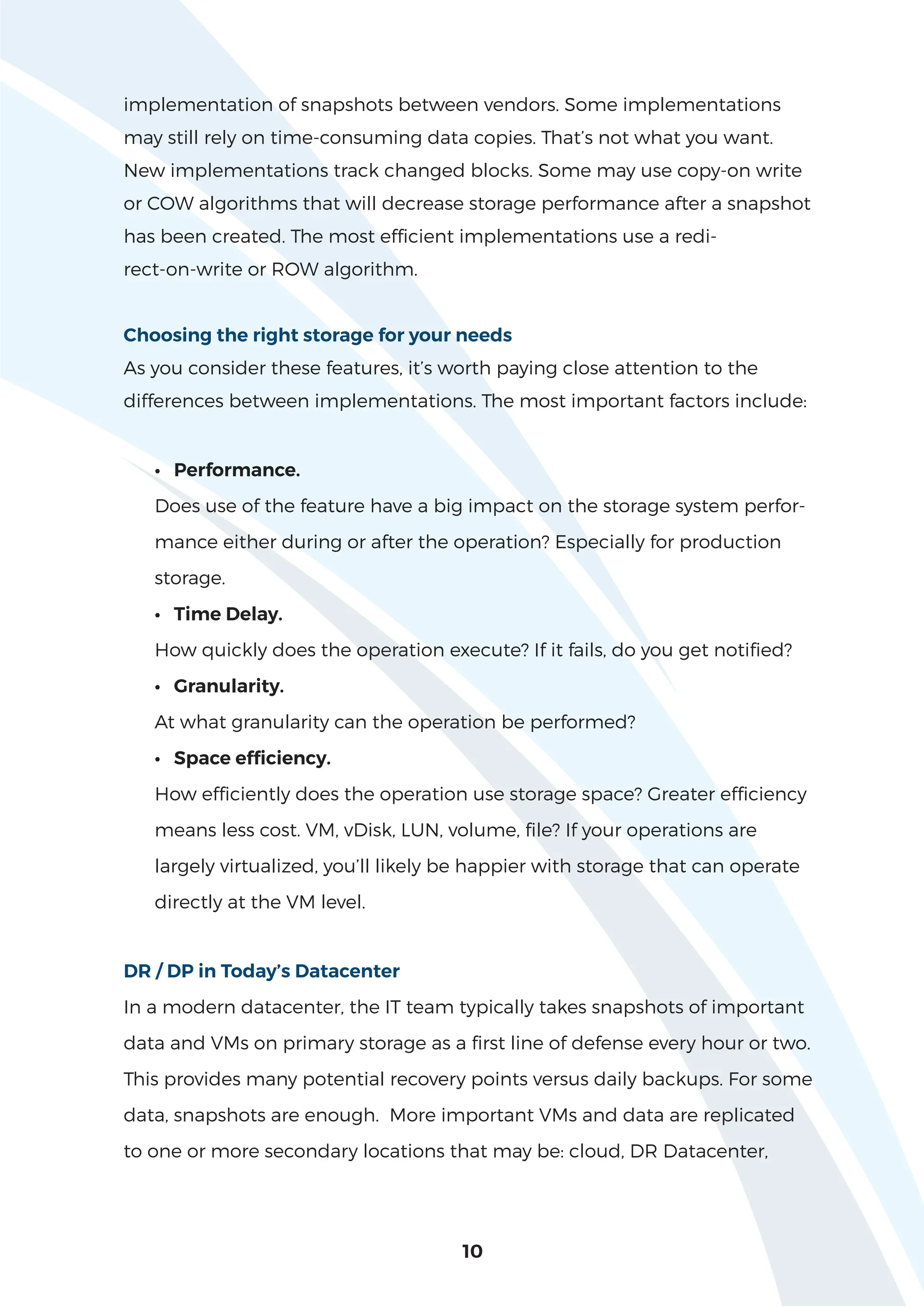 implementation of snapshots between vendors. Some implementations
may still rely on time-consuming data copies. That’s not what you want.
New implementations track changed blocks. Some may use copy-on write
or COW algorithms that will decrease storage performance after a snapshot
has been created. The most efficient implementations use a redi-
rect-on-write or ROW algorithm.
Choosing the right storage for your needs
As you consider these features, it’s worth paying close attention to the
differences between implementations. The most important factors include:
• Performance.
Does use of the feature have a big impact on the storage system perfor-
mance either during or after the operation? Especially for production
storage.
• Time Delay.
How quickly does the operation execute? If it fails, do you get notified?
• Granularity.
At what granularity can the operation be performed?
• Space efficiency.
How efficiently does the operation use storage space? Greater efficiency
means less cost. VM, vDisk, LUN, volume, file? If your operations are
largely virtualized, you’ll likely be happier with storage that can operate
directly at the VM level.
DR / DP in Today’s Datacenter
In a modern datacenter, the IT team typically takes snapshots of important
data and VMs on primary storage as a first line of defense every hour or two.
This provides many potential recovery points versus daily backups. For some
data, snapshots are enough. More important VMs and data are replicated
to one or more secondary locations that may be: cloud, DR Datacenter,
10
 