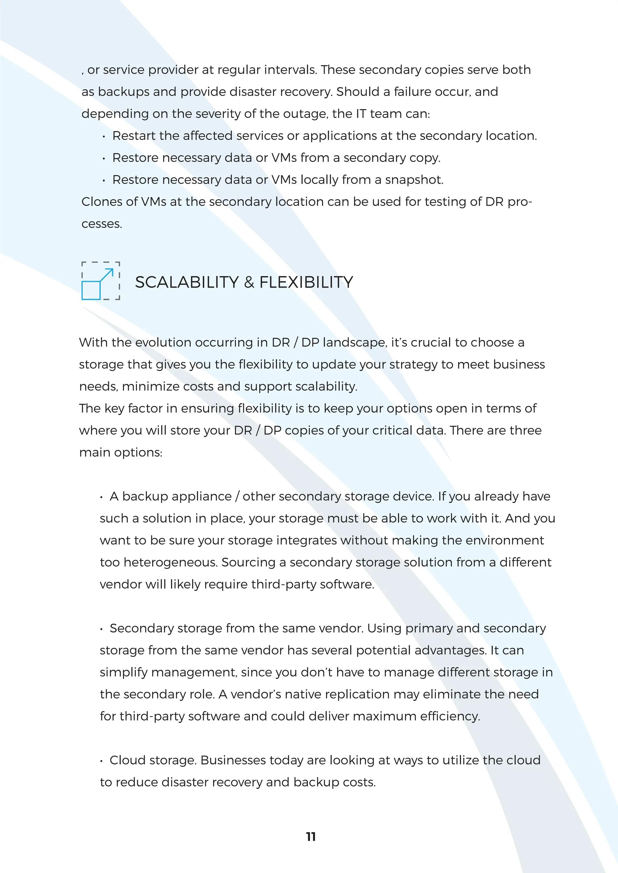 11
, or service provider at regular intervals. These secondary copies serve both
as backups and provide disaster recovery. Should a failure occur, and
depending on the severity of the outage, the IT team can:
• Restart the affected services or applications at the secondary location.
• Restore necessary data or VMs from a secondary copy.
• Restore necessary data or VMs locally from a snapshot.
Clones of VMs at the secondary location can be used for testing of DR pro-
cesses.
SCALABILITY & FLEXIBILITY
With the evolution occurring in DR / DP landscape, it’s crucial to choose a
storage that gives you the flexibility to update your strategy to meet business
needs, minimize costs and support scalability.
The key factor in ensuring flexibility is to keep your options open in terms of
where you will store your DR / DP copies of your critical data. There are three
main options:
• A backup appliance / other secondary storage device. If you already have
such a solution in place, your storage must be able to work with it. And you
want to be sure your storage integrates without making the environment
too heterogeneous. Sourcing a secondary storage solution from a different
vendor will likely require third-party software.
• Secondary storage from the same vendor. Using primary and secondary
storage from the same vendor has several potential advantages. It can
simplify management, since you don’t have to manage different storage in
the secondary role. A vendor’s native replication may eliminate the need
for third-party software and could deliver maximum efficiency.
• Cloud storage. Businesses today are looking at ways to utilize the cloud
to reduce disaster recovery and backup costs.
 