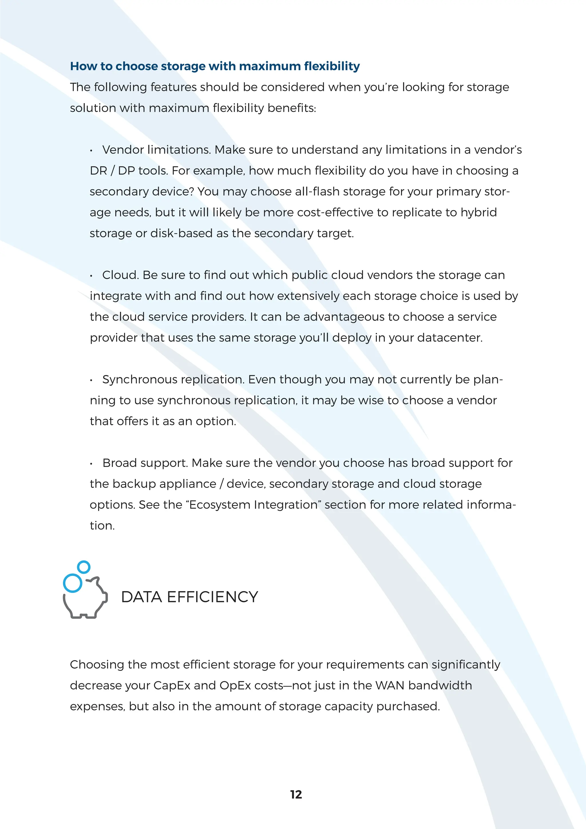 12
How to choose storage with maximum flexibility
The following features should be considered when you’re looking for storage
solution with maximum flexibility benefits:
• Vendor limitations. Make sure to understand any limitations in a vendor’s
DR / DP tools. For example, how much flexibility do you have in choosing a
secondary device? You may choose all-flash storage for your primary stor-
age needs, but it will likely be more cost-effective to replicate to hybrid
storage or disk-based as the secondary target.
• Cloud. Be sure to find out which public cloud vendors the storage can
integrate with and find out how extensively each storage choice is used by
the cloud service providers. It can be advantageous to choose a service
provider that uses the same storage you’ll deploy in your datacenter.
• Synchronous replication. Even though you may not currently be plan-
ning to use synchronous replication, it may be wise to choose a vendor
that offers it as an option.
• Broad support. Make sure the vendor you choose has broad support for
the backup appliance / device, secondary storage and cloud storage
options. See the “Ecosystem Integration” section for more related informa-
tion.
DATA EFFICIENCY
Choosing the most efficient storage for your requirements can significantly
decrease your CapEx and OpEx costs—not just in the WAN bandwidth
expenses, but also in the amount of storage capacity purchased.
 