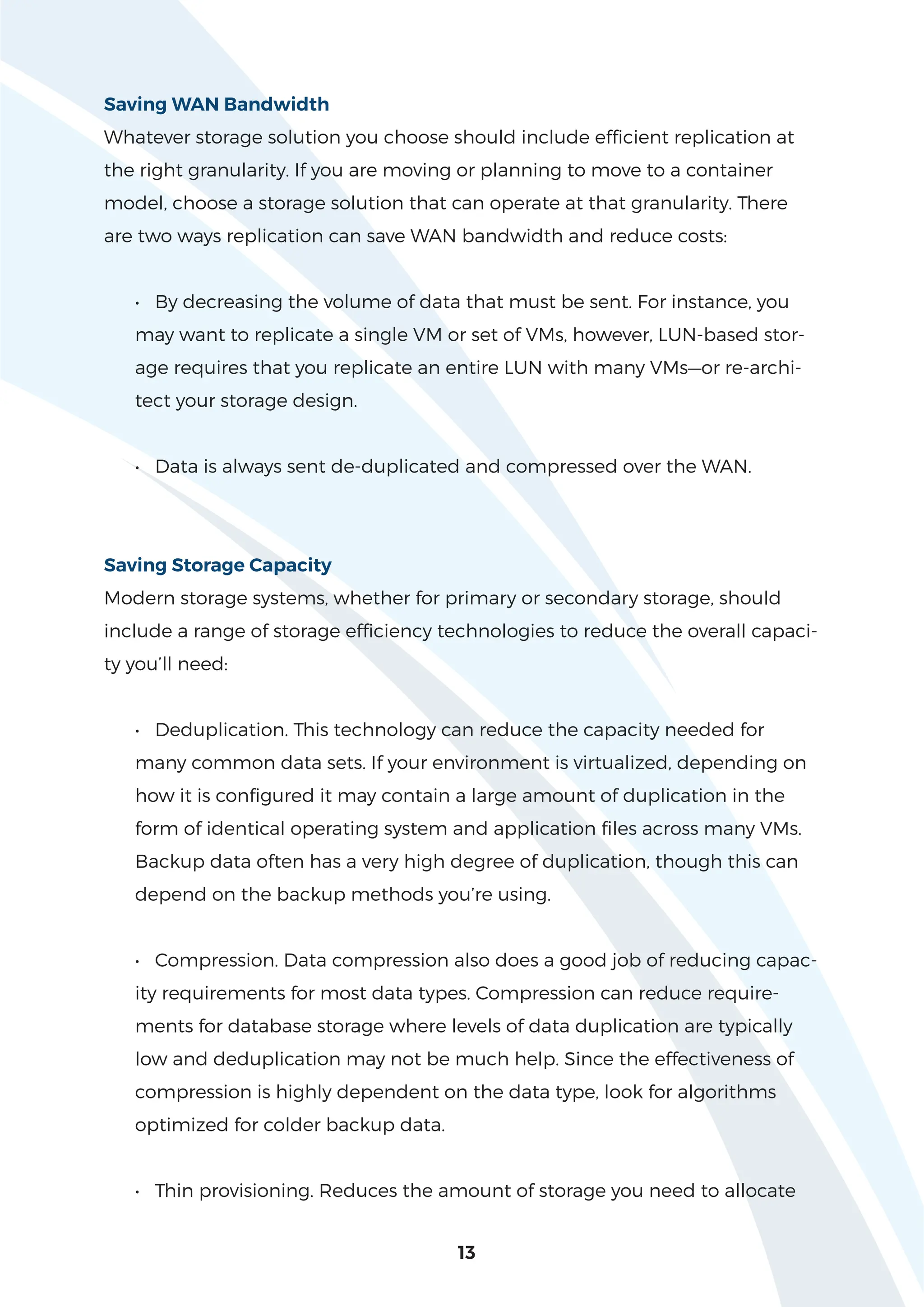 13
Saving WAN Bandwidth
Whatever storage solution you choose should include efficient replication at
the right granularity. If you are moving or planning to move to a container
model, choose a storage solution that can operate at that granularity. There
are two ways replication can save WAN bandwidth and reduce costs:
• By decreasing the volume of data that must be sent. For instance, you
may want to replicate a single VM or set of VMs, however, LUN-based stor-
age requires that you replicate an entire LUN with many VMs—or re-archi-
tect your storage design.
• Data is always sent de-duplicated and compressed over the WAN.
Saving Storage Capacity
Modern storage systems, whether for primary or secondary storage, should
include a range of storage efficiency technologies to reduce the overall capaci-
ty you’ll need:
• Deduplication. This technology can reduce the capacity needed for
many common data sets. If your environment is virtualized, depending on
how it is configured it may contain a large amount of duplication in the
form of identical operating system and application files across many VMs.
Backup data often has a very high degree of duplication, though this can
depend on the backup methods you’re using.
• Compression. Data compression also does a good job of reducing capac-
ity requirements for most data types. Compression can reduce require-
ments for database storage where levels of data duplication are typically
low and deduplication may not be much help. Since the effectiveness of
compression is highly dependent on the data type, look for algorithms
optimized for colder backup data.
• Thin provisioning. Reduces the amount of storage you need to allocate
 