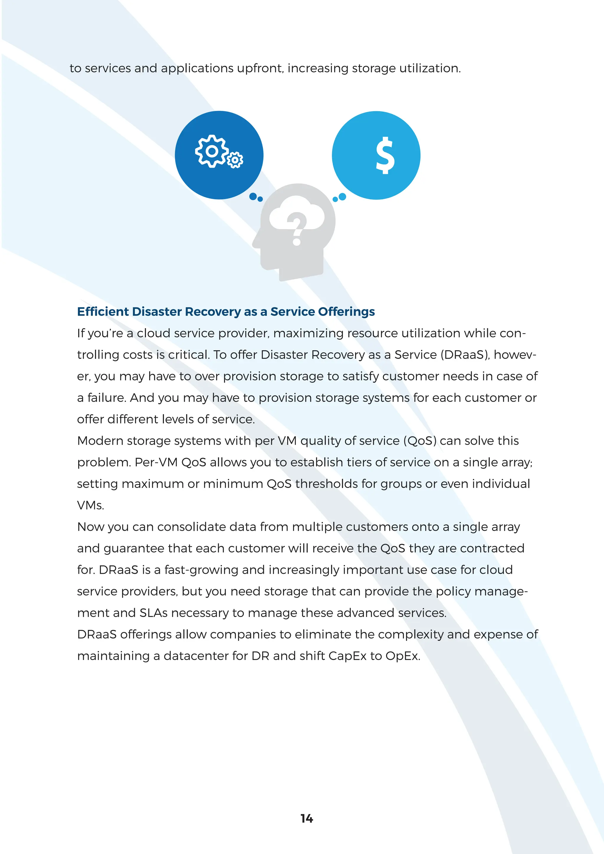 14
to services and applications upfront, increasing storage utilization.
$
Efficient Disaster Recovery as a Service Offerings
If you’re a cloud service provider, maximizing resource utilization while con-
trolling costs is critical. To offer Disaster Recovery as a Service (DRaaS), howev-
er, you may have to over provision storage to satisfy customer needs in case of
a failure. And you may have to provision storage systems for each customer or
offer different levels of service.
Modern storage systems with per VM quality of service (QoS) can solve this
problem. Per-VM QoS allows you to establish tiers of service on a single array;
setting maximum or minimum QoS thresholds for groups or even individual
VMs.
Now you can consolidate data from multiple customers onto a single array
and guarantee that each customer will receive the QoS they are contracted
for. DRaaS is a fast-growing and increasingly important use case for cloud
service providers, but you need storage that can provide the policy manage-
ment and SLAs necessary to manage these advanced services.
DRaaS offerings allow companies to eliminate the complexity and expense of
maintaining a datacenter for DR and shift CapEx to OpEx.
 