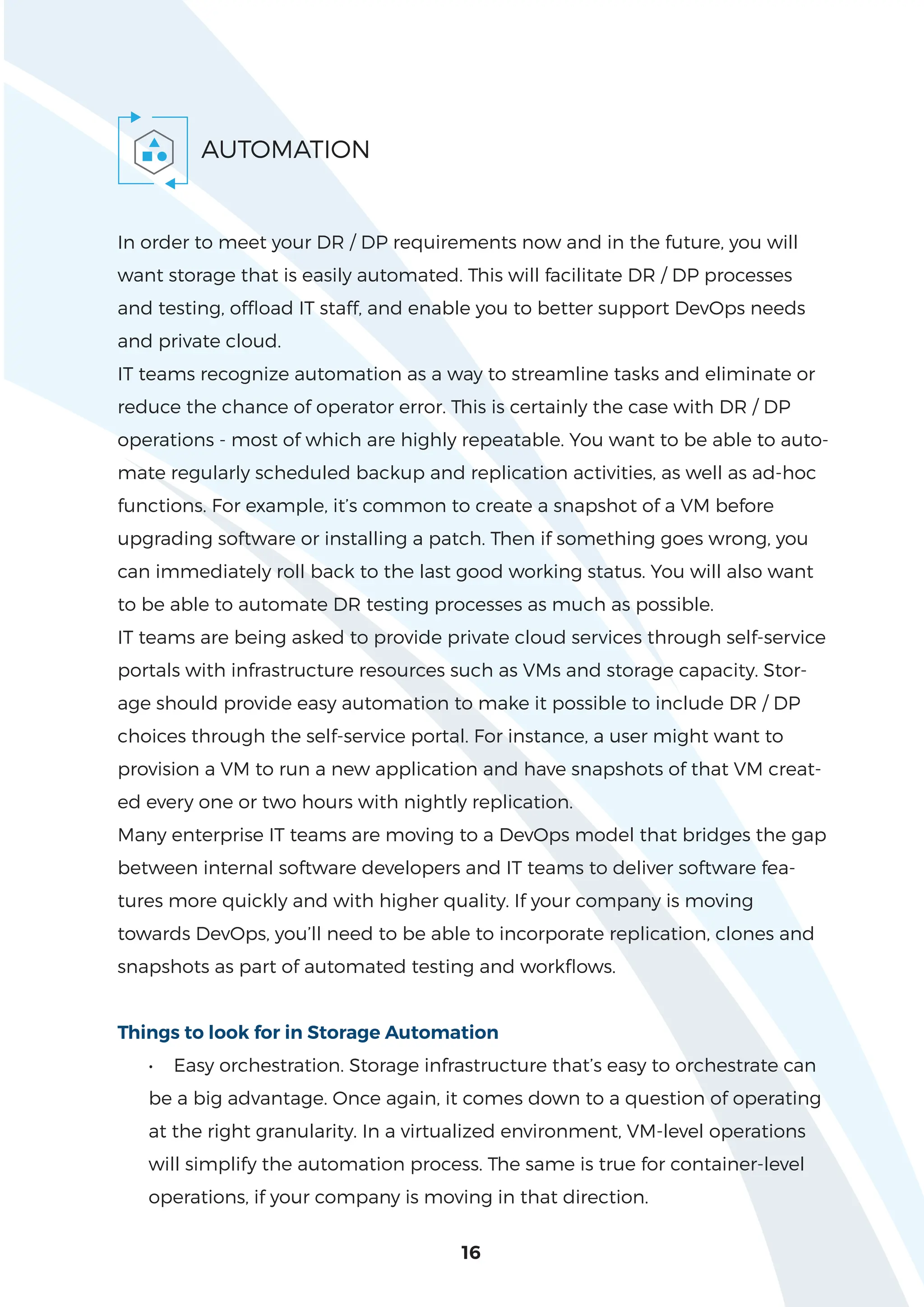 16
AUTOMATION
In order to meet your DR / DP requirements now and in the future, you will
want storage that is easily automated. This will facilitate DR / DP processes
and testing, offload IT staff, and enable you to better support DevOps needs
and private cloud.
IT teams recognize automation as a way to streamline tasks and eliminate or
reduce the chance of operator error. This is certainly the case with DR / DP
operations - most of which are highly repeatable. You want to be able to auto-
mate regularly scheduled backup and replication activities, as well as ad-hoc
functions. For example, it’s common to create a snapshot of a VM before
upgrading software or installing a patch. Then if something goes wrong, you
can immediately roll back to the last good working status. You will also want
to be able to automate DR testing processes as much as possible.
IT teams are being asked to provide private cloud services through self-service
portals with infrastructure resources such as VMs and storage capacity. Stor-
age should provide easy automation to make it possible to include DR / DP
choices through the self-service portal. For instance, a user might want to
provision a VM to run a new application and have snapshots of that VM creat-
ed every one or two hours with nightly replication.
Many enterprise IT teams are moving to a DevOps model that bridges the gap
between internal software developers and IT teams to deliver software fea-
tures more quickly and with higher quality. If your company is moving
towards DevOps, you’ll need to be able to incorporate replication, clones and
snapshots as part of automated testing and workflows.
Things to look for in Storage Automation
• Easy orchestration. Storage infrastructure that’s easy to orchestrate can
be a big advantage. Once again, it comes down to a question of operating
at the right granularity. In a virtualized environment, VM-level operations
will simplify the automation process. The same is true for container-level
operations, if your company is moving in that direction.
 