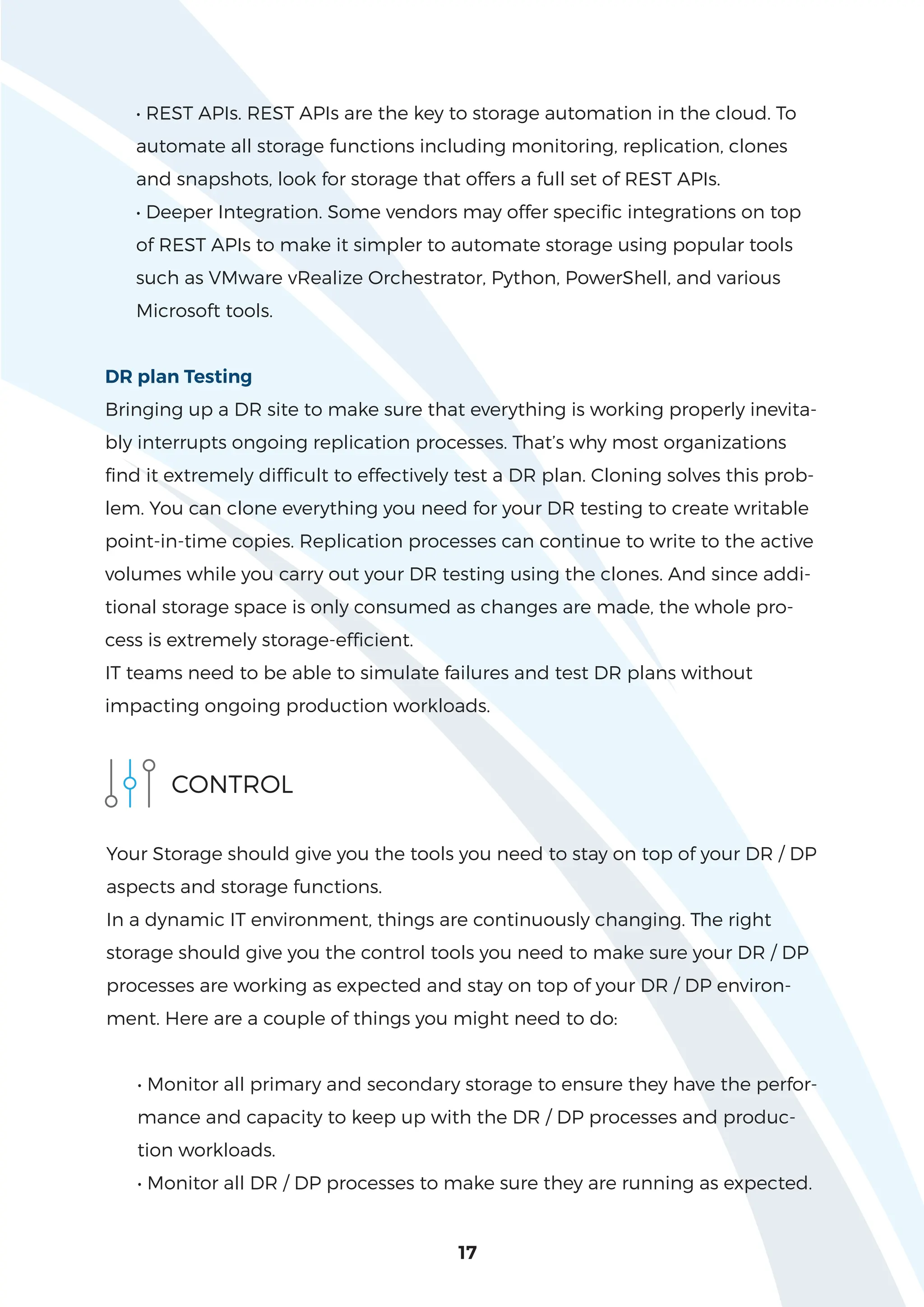 17
• REST APIs. REST APIs are the key to storage automation in the cloud. To
automate all storage functions including monitoring, replication, clones
and snapshots, look for storage that offers a full set of REST APIs.
• Deeper Integration. Some vendors may offer specific integrations on top
of REST APIs to make it simpler to automate storage using popular tools
such as VMware vRealize Orchestrator, Python, PowerShell, and various
Microsoft tools.
DR plan Testing
Bringing up a DR site to make sure that everything is working properly inevita-
bly interrupts ongoing replication processes. That’s why most organizations
find it extremely difficult to effectively test a DR plan. Cloning solves this prob-
lem. You can clone everything you need for your DR testing to create writable
point-in-time copies. Replication processes can continue to write to the active
volumes while you carry out your DR testing using the clones. And since addi-
tional storage space is only consumed as changes are made, the whole pro-
cess is extremely storage-efficient.
IT teams need to be able to simulate failures and test DR plans without
impacting ongoing production workloads.
CONTROL
Your Storage should give you the tools you need to stay on top of your DR / DP
aspects and storage functions.
In a dynamic IT environment, things are continuously changing. The right
storage should give you the control tools you need to make sure your DR / DP
processes are working as expected and stay on top of your DR / DP environ-
ment. Here are a couple of things you might need to do:
• Monitor all primary and secondary storage to ensure they have the perfor-
mance and capacity to keep up with the DR / DP processes and produc-
tion workloads.
• Monitor all DR / DP processes to make sure they are running as expected.
 