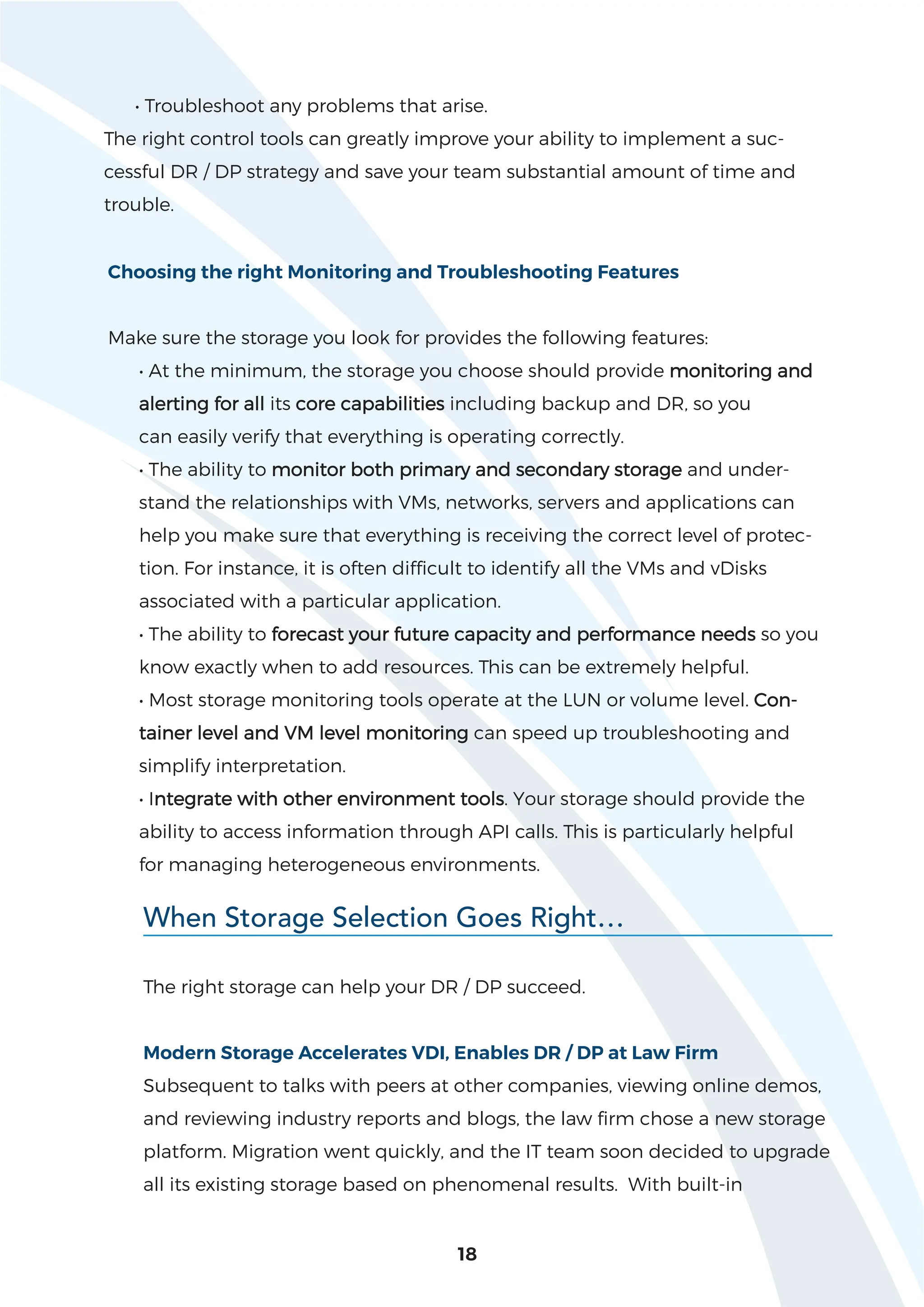 18
• Troubleshoot any problems that arise.
The right control tools can greatly improve your ability to implement a suc-
cessful DR / DP strategy and save your team substantial amount of time and
trouble.
Choosing the right Monitoring and Troubleshooting Features
Make sure the storage you look for provides the following features:
• At the minimum, the storage you choose should provide monitoring and
alerting for all its core capabilities including backup and DR, so you
can easily verify that everything is operating correctly.
• The ability to monitor both primary and secondary storage and under-
stand the relationships with VMs, networks, servers and applications can
help you make sure that everything is receiving the correct level of protec-
tion. For instance, it is often difficult to identify all the VMs and vDisks
associated with a particular application.
• The ability to forecast your future capacity and performance needs so you
know exactly when to add resources. This can be extremely helpful.
• Most storage monitoring tools operate at the LUN or volume level. Con-
tainer level and VM level monitoring can speed up troubleshooting and
simplify interpretation.
• Integrate with other environment tools. Your storage should provide the
ability to access information through API calls. This is particularly helpful
for managing heterogeneous environments.
The right storage can help your DR / DP succeed.
Modern Storage Accelerates VDI, Enables DR / DP at Law Firm
Subsequent to talks with peers at other companies, viewing online demos,
and reviewing industry reports and blogs, the law firm chose a new storage
platform. Migration went quickly, and the IT team soon decided to upgrade
all its existing storage based on phenomenal results. With built-in
When Storage Selection Goes Right…
 