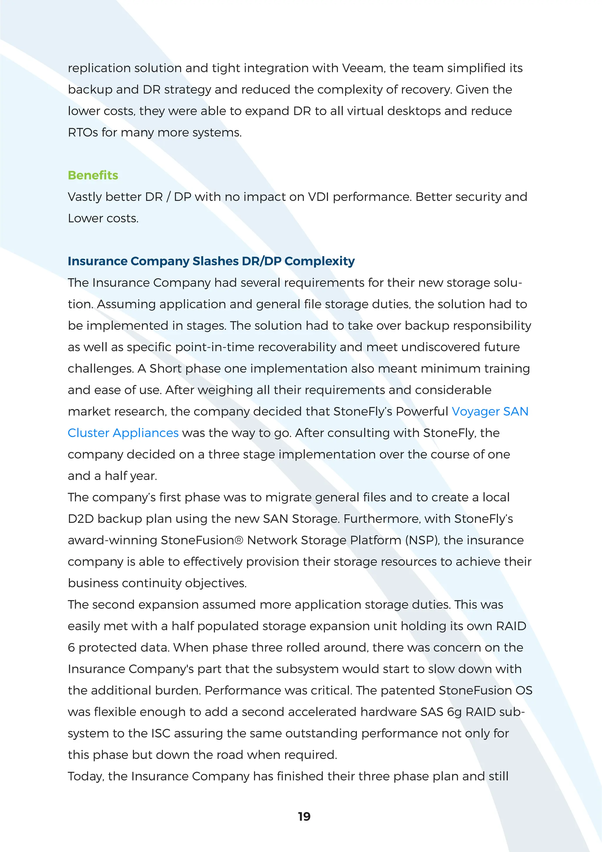 19
replication solution and tight integration with Veeam, the team simplified its
backup and DR strategy and reduced the complexity of recovery. Given the
lower costs, they were able to expand DR to all virtual desktops and reduce
RTOs for many more systems.
Benefits
Vastly better DR / DP with no impact on VDI performance. Better security and
Lower costs.
Insurance Company Slashes DR/DP Complexity
The Insurance Company had several requirements for their new storage solu-
tion. Assuming application and general file storage duties, the solution had to
be implemented in stages. The solution had to take over backup responsibility
as well as specific point-in-time recoverability and meet undiscovered future
challenges. A Short phase one implementation also meant minimum training
and ease of use. After weighing all their requirements and considerable
market research, the company decided that StoneFly’s Powerful Voyager SAN
Cluster Appliances was the way to go. After consulting with StoneFly, the
company decided on a three stage implementation over the course of one
and a half year.
The company’s first phase was to migrate general files and to create a local
D2D backup plan using the new SAN Storage. Furthermore, with StoneFly’s
award-winning StoneFusion® Network Storage Platform (NSP), the insurance
company is able to effectively provision their storage resources to achieve their
business continuity objectives.
The second expansion assumed more application storage duties. This was
easily met with a half populated storage expansion unit holding its own RAID
6 protected data. When phase three rolled around, there was concern on the
Insurance Company's part that the subsystem would start to slow down with
the additional burden. Performance was critical. The patented StoneFusion OS
was flexible enough to add a second accelerated hardware SAS 6g RAID sub-
system to the ISC assuring the same outstanding performance not only for
this phase but down the road when required.
Today, the Insurance Company has finished their three phase plan and still
 
