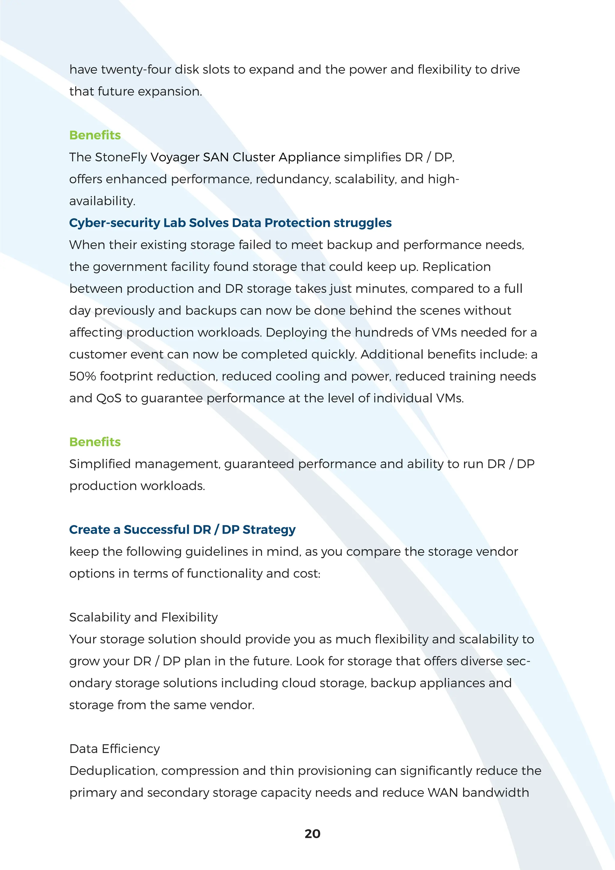 20
have twenty-four disk slots to expand and the power and flexibility to drive
that future expansion.
Benefits
The StoneFly Voyager SAN Cluster Appliance simplifies DR / DP,
offers enhanced performance, redundancy, scalability, and high-
availability.
Cyber-security Lab Solves Data Protection struggles
When their existing storage failed to meet backup and performance needs,
the government facility found storage that could keep up. Replication
between production and DR storage takes just minutes, compared to a full
day previously and backups can now be done behind the scenes without
affecting production workloads. Deploying the hundreds of VMs needed for a
customer event can now be completed quickly. Additional benefits include: a
50% footprint reduction, reduced cooling and power, reduced training needs
and QoS to guarantee performance at the level of individual VMs.
Benefits
Simplified management, guaranteed performance and ability to run DR / DP
production workloads.
Create a Successful DR / DP Strategy
keep the following guidelines in mind, as you compare the storage vendor
options in terms of functionality and cost:
Scalability and Flexibility
Your storage solution should provide you as much flexibility and scalability to
grow your DR / DP plan in the future. Look for storage that offers diverse sec-
ondary storage solutions including cloud storage, backup appliances and
storage from the same vendor.
Data Efficiency
Deduplication, compression and thin provisioning can significantly reduce the
primary and secondary storage capacity needs and reduce WAN bandwidth
 