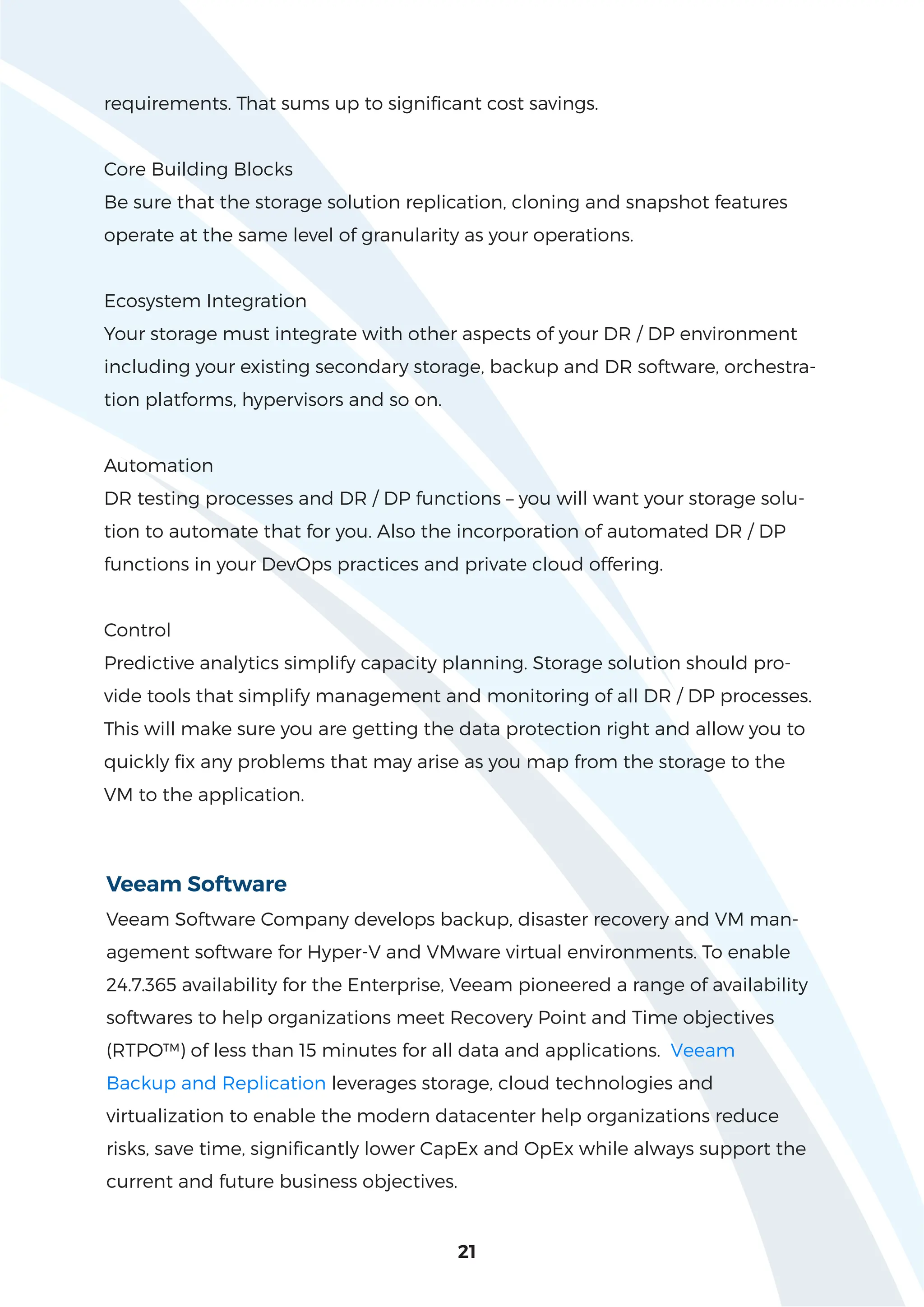 21
requirements. That sums up to significant cost savings.
Core Building Blocks
Be sure that the storage solution replication, cloning and snapshot features
operate at the same level of granularity as your operations.
Ecosystem Integration
Your storage must integrate with other aspects of your DR / DP environment
including your existing secondary storage, backup and DR software, orchestra-
tion platforms, hypervisors and so on.
Automation
DR testing processes and DR / DP functions – you will want your storage solu-
tion to automate that for you. Also the incorporation of automated DR / DP
functions in your DevOps practices and private cloud offering.
Control
Predictive analytics simplify capacity planning. Storage solution should pro-
vide tools that simplify management and monitoring of all DR / DP processes.
This will make sure you are getting the data protection right and allow you to
quickly fix any problems that may arise as you map from the storage to the
VM to the application.
Veeam Software
Veeam Software Company develops backup, disaster recovery and VM man-
agement software for Hyper-V and VMware virtual environments. To enable
24.7.365 availability for the Enterprise, Veeam pioneered a range of availability
softwares to help organizations meet Recovery Point and Time objectives
(RTPO™) of less than 15 minutes for all data and applications. Veeam
Backup and Replication leverages storage, cloud technologies and
virtualization to enable the modern datacenter help organizations reduce
risks, save time, significantly lower CapEx and OpEx while always support the
current and future business objectives.
 