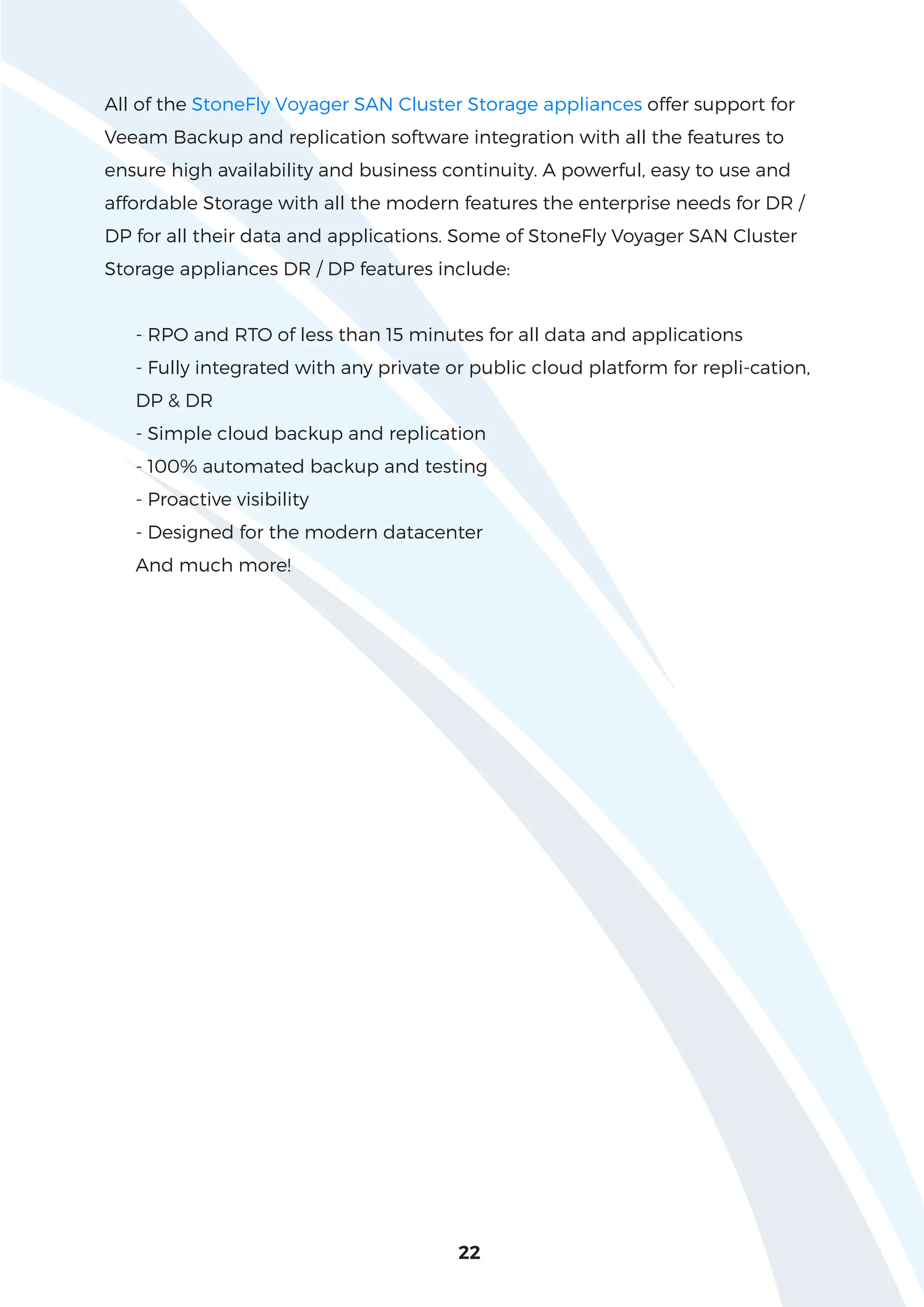 22
All of the StoneFly Voyager SAN Cluster Storage appliances offer support for
Veeam Backup and replication software integration with all the features to
ensure high availability and business continuity. A powerful, easy to use and
affordable Storage with all the modern features the enterprise needs for DR /
DP for all their data and applications. Some of StoneFly Voyager SAN Cluster
Storage appliances DR / DP features include:
- RPO and RTO of less than 15 minutes for all data and applications
- Fully integrated with any private or public cloud platform for repli-cation,
DP & DR
- Simple cloud backup and replication
- 100% automated backup and testing
- Proactive visibility
- Designed for the modern datacenter
And much more!
 