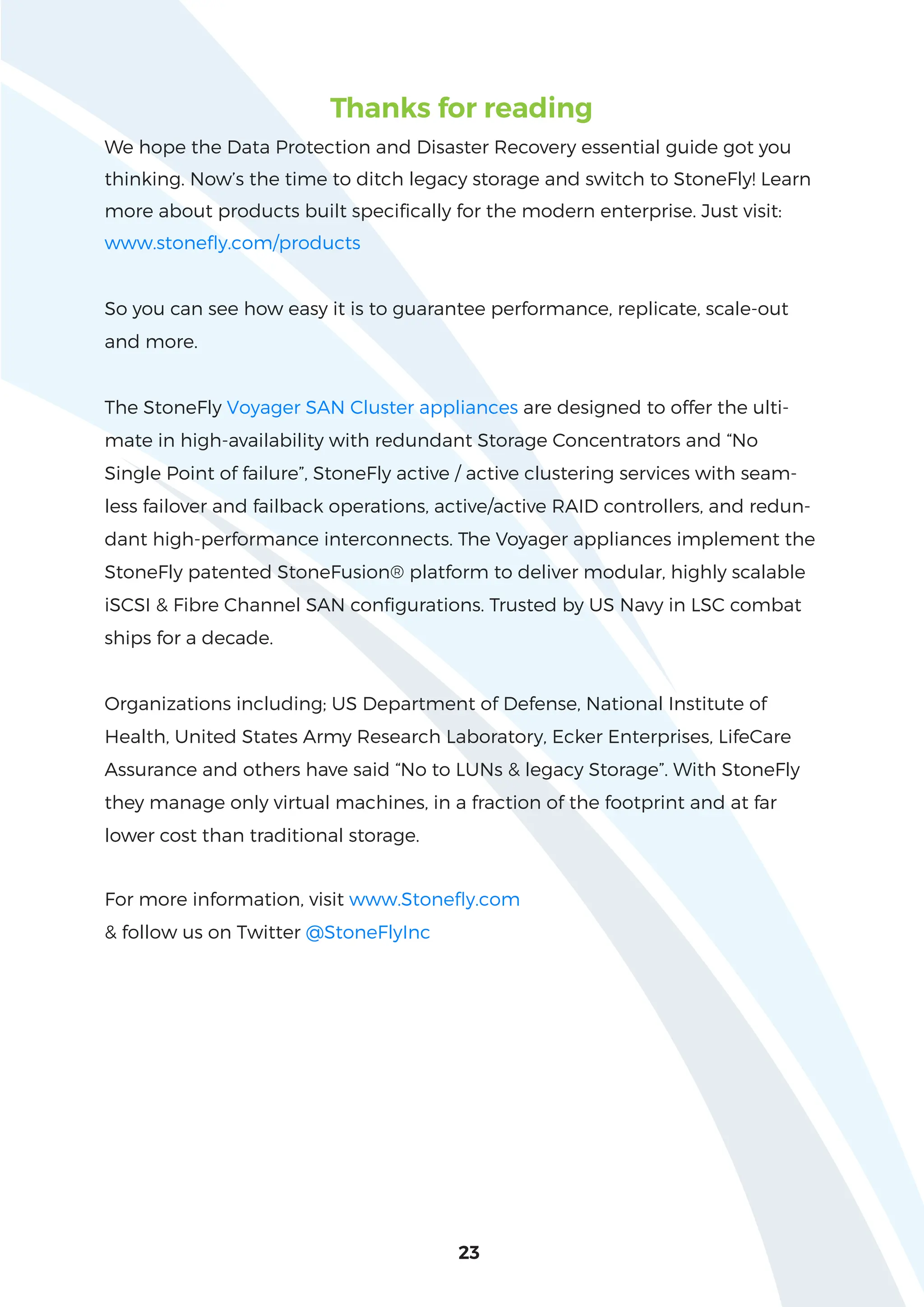 23
Thanks for reading
We hope the Data Protection and Disaster Recovery essential guide got you
thinking. Now’s the time to ditch legacy storage and switch to StoneFly! Learn
more about products built specifically for the modern enterprise. Just visit:
www.stonefly.com/products
So you can see how easy it is to guarantee performance, replicate, scale-out
and more.
The StoneFly Voyager SAN Cluster appliances are designed to offer the ulti-
mate in high-availability with redundant Storage Concentrators and “No
Single Point of failure”, StoneFly active / active clustering services with seam-
less failover and failback operations, active/active RAID controllers, and redun-
dant high-performance interconnects. The Voyager appliances implement the
StoneFly patented StoneFusion® platform to deliver modular, highly scalable
iSCSI & Fibre Channel SAN configurations. Trusted by US Navy in LSC combat
ships for a decade.
Organizations including; US Department of Defense, National Institute of
Health, United States Army Research Laboratory, Ecker Enterprises, LifeCare
Assurance and others have said “No to LUNs & legacy Storage”. With StoneFly
they manage only virtual machines, in a fraction of the footprint and at far
lower cost than traditional storage.
For more information, visit www.Stonefly.com
& follow us on Twitter @StoneFlyInc
 