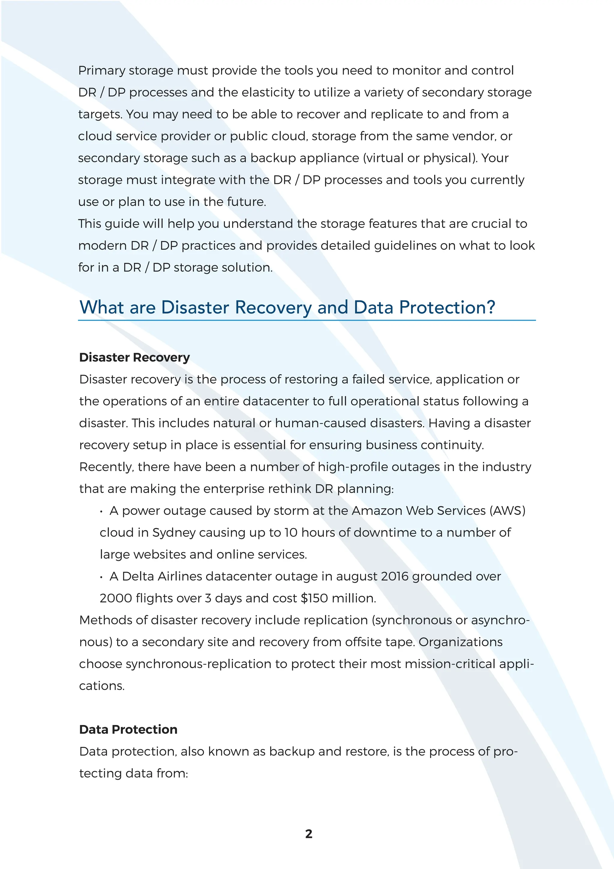 2
Primary storage must provide the tools you need to monitor and control
DR / DP processes and the elasticity to utilize a variety of secondary storage
targets. You may need to be able to recover and replicate to and from a
cloud service provider or public cloud, storage from the same vendor, or
secondary storage such as a backup appliance (virtual or physical). Your
storage must integrate with the DR / DP processes and tools you currently
use or plan to use in the future.
This guide will help you understand the storage features that are crucial to
modern DR / DP practices and provides detailed guidelines on what to look
for in a DR / DP storage solution.
What are Disaster Recovery and Data Protection?
Disaster Recovery
Disaster recovery is the process of restoring a failed service, application or
the operations of an entire datacenter to full operational status following a
disaster. This includes natural or human-caused disasters. Having a disaster
recovery setup in place is essential for ensuring business continuity.
Recently, there have been a number of high-profile outages in the industry
that are making the enterprise rethink DR planning:
• A power outage caused by storm at the Amazon Web Services (AWS)
cloud in Sydney causing up to 10 hours of downtime to a number of
large websites and online services.
• A Delta Airlines datacenter outage in august 2016 grounded over
2000 flights over 3 days and cost $150 million.
Methods of disaster recovery include replication (synchronous or asynchro-
nous) to a secondary site and recovery from offsite tape. Organizations
choose synchronous-replication to protect their most mission-critical appli-
cations.
Data Protection
Data protection, also known as backup and restore, is the process of pro-
tecting data from:
 