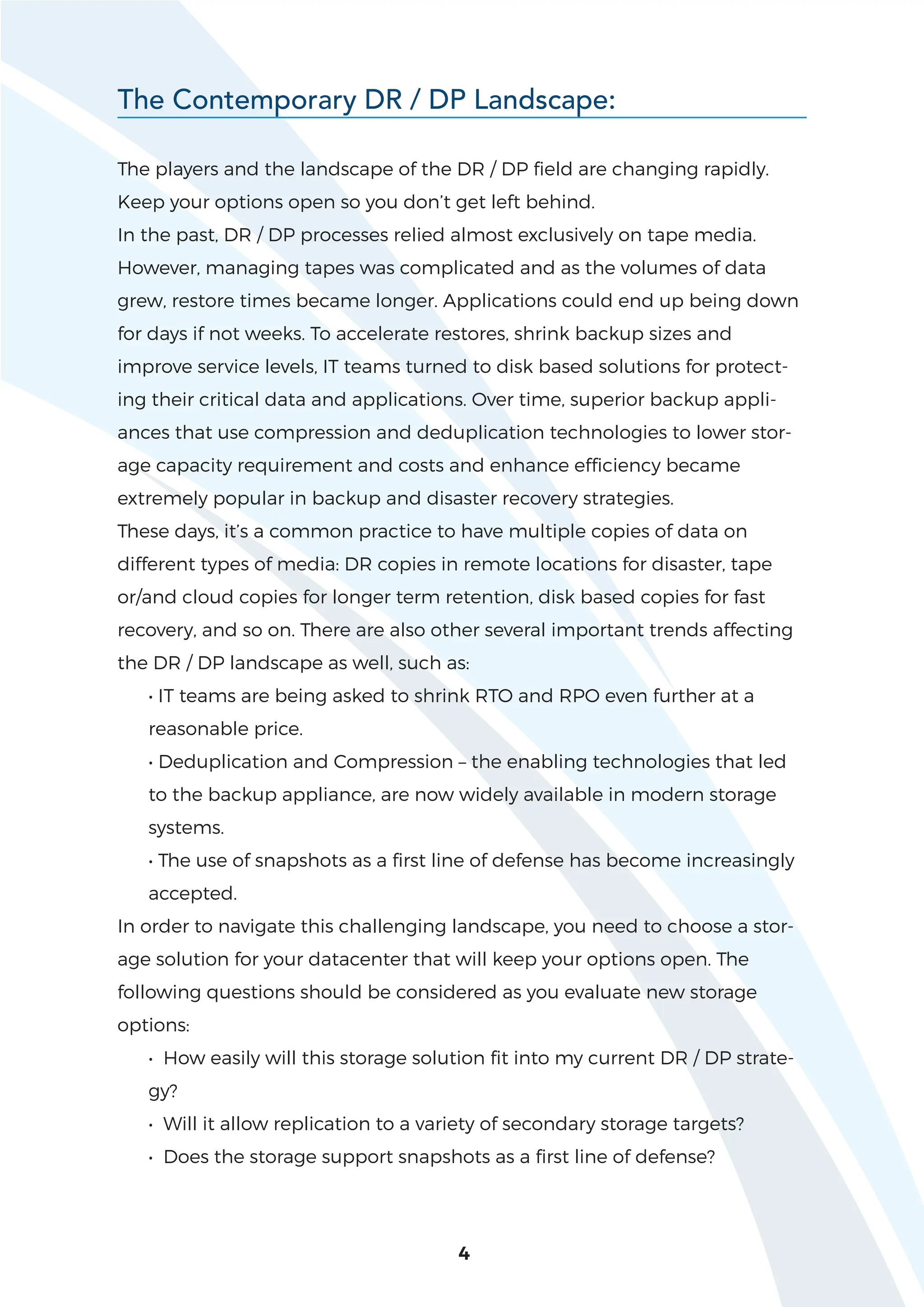 4
The players and the landscape of the DR / DP field are changing rapidly.
Keep your options open so you don’t get left behind.
In the past, DR / DP processes relied almost exclusively on tape media.
However, managing tapes was complicated and as the volumes of data
grew, restore times became longer. Applications could end up being down
for days if not weeks. To accelerate restores, shrink backup sizes and
improve service levels, IT teams turned to disk based solutions for protect-
ing their critical data and applications. Over time, superior backup appli-
ances that use compression and deduplication technologies to lower stor-
age capacity requirement and costs and enhance efficiency became
extremely popular in backup and disaster recovery strategies.
These days, it’s a common practice to have multiple copies of data on
different types of media: DR copies in remote locations for disaster, tape
or/and cloud copies for longer term retention, disk based copies for fast
recovery, and so on. There are also other several important trends affecting
the DR / DP landscape as well, such as:
• IT teams are being asked to shrink RTO and RPO even further at a
reasonable price.
• Deduplication and Compression – the enabling technologies that led
to the backup appliance, are now widely available in modern storage
systems.
• The use of snapshots as a first line of defense has become increasingly
accepted.
In order to navigate this challenging landscape, you need to choose a stor-
age solution for your datacenter that will keep your options open. The
following questions should be considered as you evaluate new storage
options:
• How easily will this storage solution fit into my current DR / DP strate-
gy?
• Will it allow replication to a variety of secondary storage targets?
• Does the storage support snapshots as a first line of defense?
The Contemporary DR / DP Landscape:
 