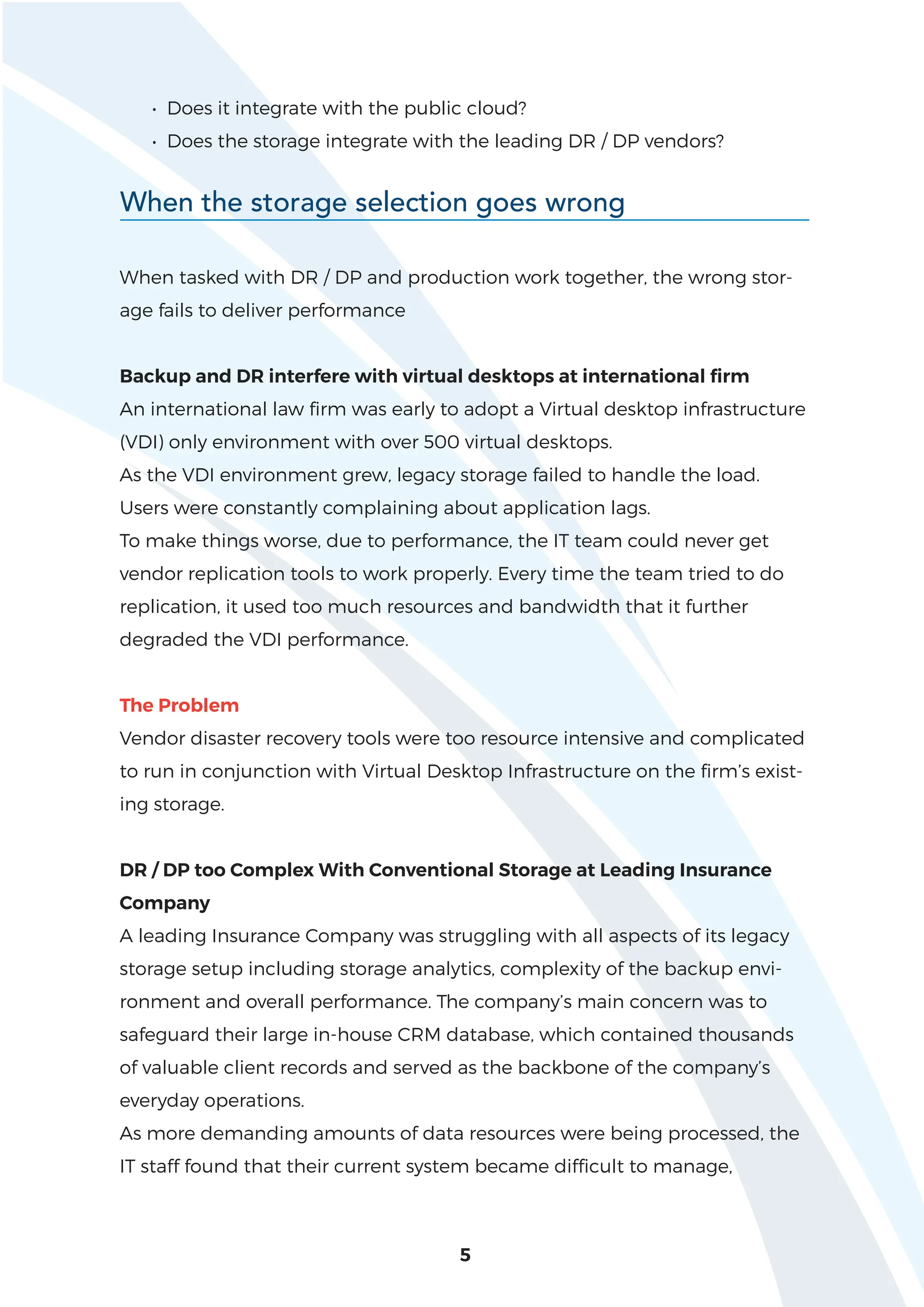 • Does it integrate with the public cloud?
• Does the storage integrate with the leading DR / DP vendors?
5
When the storage selection goes wrong
When tasked with DR / DP and production work together, the wrong stor-
age fails to deliver performance
Backup and DR interfere with virtual desktops at international firm
An international law firm was early to adopt a Virtual desktop infrastructure
(VDI) only environment with over 500 virtual desktops.
As the VDI environment grew, legacy storage failed to handle the load.
Users were constantly complaining about application lags.
To make things worse, due to performance, the IT team could never get
vendor replication tools to work properly. Every time the team tried to do
replication, it used too much resources and bandwidth that it further
degraded the VDI performance.
The Problem
Vendor disaster recovery tools were too resource intensive and complicated
to run in conjunction with Virtual Desktop Infrastructure on the firm’s exist-
ing storage.
DR / DP too Complex With Conventional Storage at Leading Insurance
Company
A leading Insurance Company was struggling with all aspects of its legacy
storage setup including storage analytics, complexity of the backup envi-
ronment and overall performance. The company’s main concern was to
safeguard their large in-house CRM database, which contained thousands
of valuable client records and served as the backbone of the company’s
everyday operations.
As more demanding amounts of data resources were being processed, the
IT staff found that their current system became difficult to manage,
 