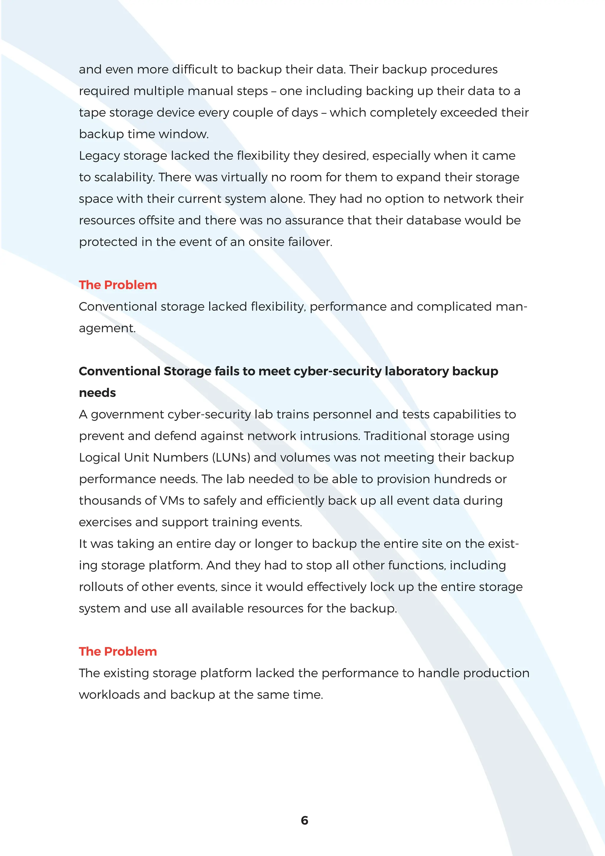 and even more difficult to backup their data. Their backup procedures
required multiple manual steps – one including backing up their data to a
tape storage device every couple of days – which completely exceeded their
backup time window.
Legacy storage lacked the flexibility they desired, especially when it came
to scalability. There was virtually no room for them to expand their storage
space with their current system alone. They had no option to network their
resources offsite and there was no assurance that their database would be
protected in the event of an onsite failover.
The Problem
Conventional storage lacked flexibility, performance and complicated man-
agement.
Conventional Storage fails to meet cyber-security laboratory backup
needs
A government cyber-security lab trains personnel and tests capabilities to
prevent and defend against network intrusions. Traditional storage using
Logical Unit Numbers (LUNs) and volumes was not meeting their backup
performance needs. The lab needed to be able to provision hundreds or
thousands of VMs to safely and efficiently back up all event data during
exercises and support training events.
It was taking an entire day or longer to backup the entire site on the exist-
ing storage platform. And they had to stop all other functions, including
rollouts of other events, since it would effectively lock up the entire storage
system and use all available resources for the backup.
The Problem
The existing storage platform lacked the performance to handle production
workloads and backup at the same time.
6
 
