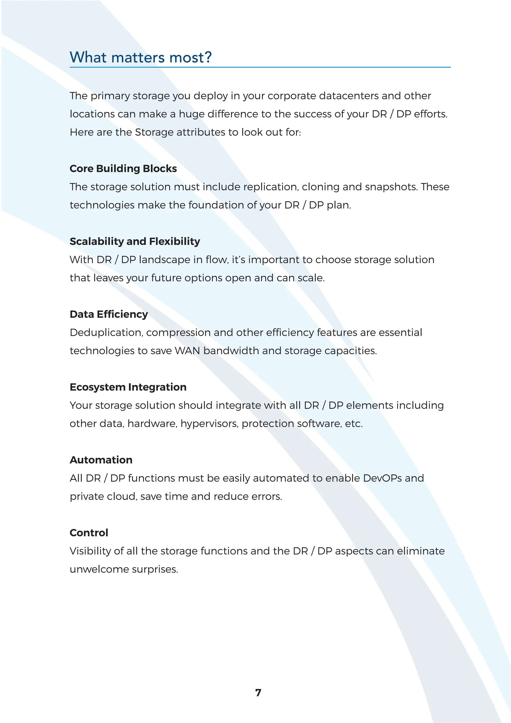 7
The primary storage you deploy in your corporate datacenters and other
locations can make a huge difference to the success of your DR / DP efforts.
Here are the Storage attributes to look out for:
Core Building Blocks
The storage solution must include replication, cloning and snapshots. These
technologies make the foundation of your DR / DP plan.
Scalability and Flexibility
With DR / DP landscape in flow, it’s important to choose storage solution
that leaves your future options open and can scale.
Data Efficiency
Deduplication, compression and other efficiency features are essential
technologies to save WAN bandwidth and storage capacities.
Ecosystem Integration
Your storage solution should integrate with all DR / DP elements including
other data, hardware, hypervisors, protection software, etc.
Automation
All DR / DP functions must be easily automated to enable DevOPs and
private cloud, save time and reduce errors.
Control
Visibility of all the storage functions and the DR / DP aspects can eliminate
unwelcome surprises.
What matters most?
 