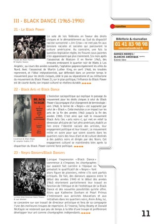 DANSES NOIRES / 
BLANCHE AMÉRIQUE exposition 
Entrée libre 
11 
III - BLACK DANCE (1965-1990) 
21 - Le Black Power 
Le vote de lois fédérales en faveur des droits 
civiques et le démantèlement au Sud du dispositif 
raciste surnommé « Jim Crow» ne met pas fin aux 
tensions raciales et sociales qui parcourent la 
culture américaine. Au contraire, une fois la 
question législative réglée, les fissures sous-jacentes 
n’en apparaissent que plus clairement. Six mois après 
l’assassinat de Malcom X en février 1965, des 
émeutes embrasent le quartier noir de Watts à Los 
Parade des Black Panthers 
© Stephen Shames 
Angeles ; au cours des années suivantes, l’agitation gagnera également les villes du 
Nord. Avec l’assassinat de Martin Luther King, en avril 1968, les troubles 
reprennent, et l’idéal intégrationniste, que défendait dans un premier temps le 
mouvement pour les droits civiques, cède le pas au séparatisme et au militarisme 
du mouvement du Black Power. Si, sur le plan politique, l’influence du Black Power 
est de courte durée, son impact culturel se révélera durable. 
caba 
22 - Black Arts et Black Dance 
L’évolution sociopolitique qui explique le passage du 
mouvement pour les droits civiques à celui du Black 
Power s’accompagne d’un changement de terminologie : 
vers 1968, le terme de « Negro » est supplanté par 
celui de « Black ». Cette évolution a un impact sur les 
arts de la fin des années 1960 jusqu’à la fin des 
années 1980. C’est ainsi que naît le mouvement 
Black Arts (les « arts noirs »), qui met en relief la 
dimension africaine de l’art afro-américain, établit un 
lien entre l’identité raciale des artistes, leur 
engagement politique et leur travail ; ce mouvement 
milite en outre pour que soient ouverts dans les 
quartiers noirs des lieux d’art et de culture destinés 
à des publics noirs et dirigés par des Noirs. Cet 
engagement culturel se maintiendra bien après la 
Couverture de Black Magic 
de Langston Hughes, D.R. 
disparition du Black Power comme force politique. 
23 - Negro Dancers/Black Dancers 
caba 
Lorsque l’expression « Black Dance » 
commence à s’imposer, les chorégraphes 
qui avaient fait carrière à l’époque où 
prévalait le qualificatif de « Negro » font 
alors figure de pionniers, même s’ils sont parfois 
critiqués. De fait, des danseurs apparus entre le 
début des années 1940 et le début des années 
1960 réorientent partiellement leur travail en 
fonction de l’éthique et de l’esthétique de la Black 
Dance et des nouvelles possibilités qu’elle offre. 
Alors que Katherine Dunham et Pearl Primus 
s’intéressent aux activités éducatives et aux 
initiatives dans les quartiers noirs, Alvin Ailey, lui, 
Le Alvin Ailey American Dance Theatre 
© Jack Mitchell 
se concentre sur son travail de directeur artistique et fera de sa compagnie 
l’une des meilleures troupes de répertoire. À l’inverse,Talley Beatty et Donald 
McKayle ne resteront que peu de temps à la tête d’une troupe et préféreront 
développer leur art comme chorégraphes indépendants.caba 
 