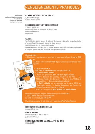 RENSEIGNEMENTS PRATIQUES 
CENTRE NATIONAL DE LA DANSE 
1, rue Victor Hugo 
93507 Pantin cedex 
RENSEIGNEMENTS ET RÉSERVATIONS 
T 01 41 83 98 98 
Accueil du lundi au vendredi, de 10h à 19h 
reservation@cnd.fr 
www.cnd.fr 
TARIFS 
Tarif réduit : - de 26 ans, + de 65 ans, demandeurs d’emploi sur présentation 
d’un justificatif, groupes à partir de 5 personnes. 
Les billets ne sont ni repris ni échangés. 
Les événements commencent à l’heure : en cas de retard, l’entrée dans la salle 
n’est plus garantie et les billets ne sont pas remboursés. 
Abonnez-vous ! 
> Choisissez 4 spectacles en une fois et nous vous offrons la carte CND 
ou 
> Achetez votre carte CND 10 _ pour choisir vos spectales à votre 
rythme 
> Des places dès 6 _ 
> 30 à 40 % d’économie sur les spectacles CND 
> 14 événements offerts 
> Accès aux spectacles hors les murs à prix réduits : 
Théâtre National de Chaillot, Théâtre de la Ville — Les 
Abbesses, Théâtre des Bergeries — Noisy-le-Sec, Théâtre de 
Gennevilliers — Centre dramatique national 
> Tarifs réduits sur présentation de la carte CND aux 
Spectacles vivants — Centre Pompidou, au Théâtre du 
Rond-Point et au Parc de la Villette. 
> Carte CND utile pour le prêt gratuit à la médiathèque 
Pour obtenir de plus amples informations sur la carte CND : 
T 01 41 83 98 98 / reservation@cnd.fr 
du lundi au vendredi, de 10h à 19h 
Plus d’avantages sur le site internet : www.cnd.fr/cnd/saison/abonne 
ICONOGRAPHIES DISPONIBLES 
www.cnd.fr/presse 
PUBLICATIONS 
Informations T 01 41 83 98 02 
publication@cnd.fr 
RETROUVEZ TOUTE L’ACTUALITÉ DU CND 
www.cnd.fr 
Présidente 
du Conseil d’administration 
Anne Chiffert 
Directrice générale 
Monique Barbaroux 
18 
 
