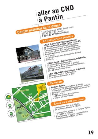 aller au CND 
à Pantin 
Centre national de la danse 
1, rue Victor-Hugo 93507 Pantin cedex 
T 01 41 83 27 27 (accueil) 
T 01 41 83 98 98 (réservation) 
En transports en commun 
> RER E, Direction Villiers-sur-Marne / 
Le Plessis Trévise, station Pantin (zone 2). 
Le CND - entrée principale 
10 minutes depuis Haussmann / Saint-Lazare, 
5 minutes depuis la Gare du Nord / Magenta. 
En sortant, à droite de la gare, prendre l’avenue 
Édouard Vaillant sur votre gauche en direction 
de la mairie. 
Le CND est devant vous, de l’autre côté du canal 
de l’Ourcq. 
> Métro ligne 5 - direction Bobigny, arrêt Hoche. 
Le CND, vu de l’avenue Édouard Vaillant 
20 minutes depuis la République. 
Prendre sortie n° 1 rue Hoche (à gauche). 
Remonter la rue Hoche en direction de la mairie. 
Le CND est au bout de la rue. 
> Bus 170, arrêt Centre national de la danse 
15 minutes depuis la Porte des Lilas. 
À l’arrêt vous êtes devant le CND. 
En voiture 
Porte de Pantin. 
2 minutes environ depuis la Porte de Pantin. 
Prendre la D115, direction Drancy, Centre national 
de la danse (route des Petits Ponts puis avenue du 
Général Leclerc). 
Le CND est au bout de cette route, 
le long du canal de l’Ourcq. 
À pied ou à vélo (piste cyclable) 
10 minutes du Parc de la Villette, 
par les berges du canal de l’Ourcq. 
2 stations Velib’ avenue de la Porte de Pantin 
(n° 19 034 et 19 112). 
1 station Velib’ le long du canal de l’Ourcq, 
près du pont de la Mairie (n° 905). 
Photos © Agathe Poupeney - PhotoScene.fr / Plan : Studio Sur Sud 
19 
