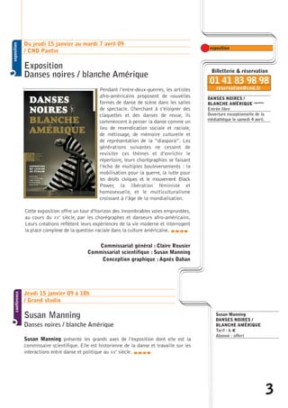 DANSES NOIRES / 
BLANCHE AMÉRIQUE exposition 
Entrée libre 
Ouverture exceptionnelle de la 
médiathèque le samedi 4 avril. 
Du jeudi 15 janvier au mardi 7 avril 09 
/ CND Pantin 
Exposition 
Danses noires / blanche Amérique 
Pendant l’entre-deux-guerres, les artistes 
afro-américains proposent de nouvelles 
formes de danse de scène dans les salles 
de spectacle. Cherchant à s’éloigner des 
claquettes et des danses de revue, ils 
commencent à penser la danse comme un 
lieu de revendication sociale et raciale, 
de métissage, de mémoire culturelle et 
de représentation de la “diaspora”. Les 
générations suivantes ne cessent de 
revisiter ces thèmes et d’enrichir le 
répertoire, leurs chorégraphies se faisant 
l’écho de multiples bouleversements : la 
mobilisation pour la guerre, la lutte pour 
les droits civiques et le mouvement Black 
Power, la libération féministe et 
homosexuelle, et le multiculturalisme 
croissant à l’âge de la mondialisation. 
Cette exposition offre un tour d’horizon des innombrables voies empruntées, 
au cours du XXe siècle, par les chorégraphes et danseurs afro-américains. 
Leurs créations reflètent leurs expériences de la vie moderne et interrogent 
la place complexe de la question raciale dans la culture américaine. 
caba 
Commissariat général : Claire Rousier 
Commissariat scientifique : Susan Manning 
Conception graphique : Agnès Dahan 
Jeudi 15 janvier 09 à 18h 
/ Grand studio 
Susan Manning 
Danses noires / blanche Amérique 
Susan Manning présente les grands axes de l’exposition dont elle est la 
commissaire scientifique. Elle est historienne de la danse et travaille sur les 
interactions entre danse et politique au XXe siècle. caba 
Susan Manning 
DANSES NOIRES / 
BLANCHE AMÉRIQUE 
Tarif : 6 Û 
Abonné : offert 
3  