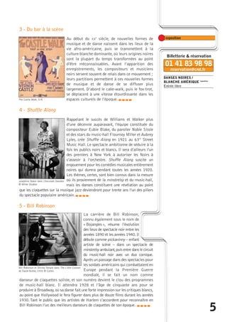 5 
DANSES NOIRES / 
BLANCHE AMÉRIQUE exposition 
Entrée libre 
3 - Du bar à la scène 
Au début du XXe siècle, de nouvelles formes de 
musique et de danse naissent dans les lieux de la 
vie afro-américaine, puis se transmettent à la 
culture blanche dominante, où leurs origines noires 
sont la plupart du temps transformées au point 
d’être méconnaissables. Avant l’apparition des 
enregistrements, les compositeurs et musiciens 
noirs servent souvent de relais dans ce mouvement ; 
leurs partitions permettent à ces nouvelles formes 
de musique et de danse de se diffuser plus 
largement. D’abord le cake-walk, puis le fox-trot, 
se déplacent à une vitesse étourdissante dans les 
espaces culturels de l’époque. 
The Castle Walk, D.R. caba 
4 - Shuffle Along 
Rappelant le succès de Williams et Walker plus 
d’une décennie auparavant, l’équipe constituée du 
compositeur Eubie Blake, du parolier Noble Sissle 
et des stars du music-hall Flournoy Miller et Aubrey 
Lyles, crée Shuffle Along en 1921 au 63rd Street 
Music Hall. Le spectacle ambitionne de séduire à la 
fois les publics noirs et blancs. Il sera d’ailleurs l’un 
des premiers à New York à autoriser les Noirs à 
s’asseoir à l’orchestre. Shuffle Along suscite un 
engouement pour les comédies musicales entièrement 
noires qui durera pendant toutes les années 1920. 
Les thèmes, certes, sont bien connus dans la mesure 
où ils proviennent de la minstrelsy et du music-hall, 
mais les danses constituent une révélation au point 
Joséphine Baker dans Chocolate Dandies 
© White Studios 
que les claquettes sur la musique jazz deviendront pour trente ans l’un des piliers 
du spectacle populaire américain. 
caba 
5 - Bill Robinson 
La carrière de Bill Robinson, 
connu également sous le nom de 
« Bojangles », résume l’évolution 
des lieux de spectacle noir entre les 
années 1890 et les années 1940. Il 
débute comme pickaninny – enfant 
artiste de scène – dans un spectacle de 
minstrelsy ambulant,puis entre dans le circuit 
du music-hall noir avec un duo comique. 
Après un passage dans des spectacles pour 
les soldats américains qui combattaient en 
Europe pendant la Première Guerre 
mondiale, il se fait un nom comme 
Bill Robinson et Shirley Temple dans The Little Colonel 
de David Butler, 1935 © Corbis 
danseur de claquettes soliste, et son numéro devient le clou des programmes 
de music-hall blanc. Il attendra 1928 et l’âge de cinquante ans pour se 
produire à Broadway, où sa danse fait une forte impression sur les critiques blancs, 
au point que Hollywood le fera figurer dans plus de douze films durant les années 
1930.Tant le public que les artistes de Harlem s’accordent pour reconnaître en 
Bill Robinson l’un des meilleurs danseurs de claquettes de son époque. caba 
 