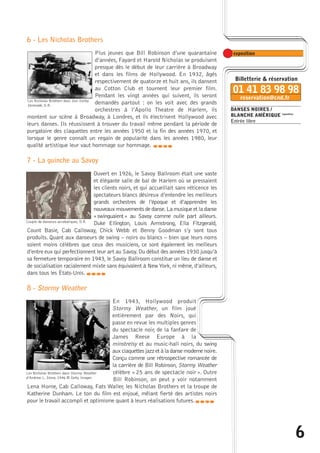 6 
DANSES NOIRES / 
BLANCHE AMÉRIQUE exposition 
Entrée libre 
6 - Les Nicholas Brothers 
Plus jeunes que Bill Robinson d’une quarantaine 
d’années, Fayard et Harold Nicholas se produisent 
presque dès le début de leur carrière à Broadway 
et dans les films de Hollywood. En 1932, âgés 
respectivement de quatorze et huit ans, ils dansent 
au Cotton Club et tournent leur premier film. 
Pendant les vingt années qui suivent, ils seront 
demandés partout : on les voit avec des grands 
orchestres à l’Apollo Theatre de Harlem, ils 
Les Nicholas Brothers dans Sun Valley 
Serenade, D.R. 
montent sur scène à Broadway, à Londres, et ils électrisent Hollywood avec 
leurs danses. Ils réussissent à trouver du travail même pendant la période de 
purgatoire des claquettes entre les années 1950 et la fin des années 1970, et 
lorsque le genre connaît un regain de popularité dans les années 1980, leur 
qualité artistique leur vaut hommage sur hommage. 
caba 
7 - La guinche au Savoy 
Ouvert en 1926, le Savoy Ballroom était une vaste 
et élégante salle de bal de Harlem où se pressaient 
les clients noirs, et qui accueillait sans réticence les 
spectateurs blancs désireux d’entendre les meilleurs 
grands orchestres de l’époque et d’apprendre les 
nouveaux mouvements de danse.La musique et la danse 
« swinguaient » au Savoy comme nulle part ailleurs. 
Duke Ellington, Louis Armstrong, Ella Fitzgerald, 
Couple de danseurs acrobatiques, D.R. 
Count Basie, Cab Calloway, Chick Webb et Benny Goodman s’y sont tous 
produits. Quant aux danseurs de swing – noirs ou blancs – bien que leurs noms 
soient moins célèbres que ceux des musiciens, ce sont également les meilleurs 
d’entre eux qui perfectionnent leur art au Savoy. Du début des années 1930 jusqu’à 
sa fermeture temporaire en 1943, le Savoy Ballroom constitue un lieu de danse et 
de socialisation racialement mixte sans équivalent à New York, ni même, d’ailleurs, 
dans tous les États-Unis. 
8 - Stormy Weather 
En 1943, Hollywood produit 
Stormy Weather, un film joué 
entièrement par des Noirs, qui 
passe en revue les multiples genres 
du spectacle noir, de la fanfare de 
James Reese Europe à la 
minstrelsy et au music-hall noirs, du swing 
aux claquettes jazz et à la danse moderne noire. 
Conçu comme une rétrospective romancée de 
la carrière de Bill Robinson, Stormy Weather 
célèbre « 25 ans de spectacle noir ». Outre 
Bill Robinson, on peut y voir notamment 
caba 
Les Nicholas Brothers dans Stormy Weather 
d’Andrew L. Stone, 1946 © Getty Images 
Lena Horne, Cab Calloway, Fats Waller, les Nicholas Brothers et la troupe de 
Katherine Dunham. Le ton du film est enjoué, mêlant fierté des artistes noirs 
pour le travail accompli et optimisme quant à leurs réalisations futures.caba 
 