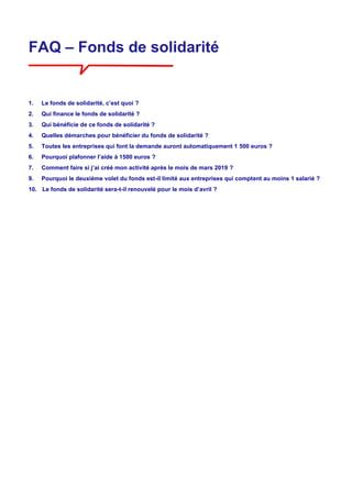 FAQ – Fonds de solidarité
1. Le fonds de solidarité, c’est quoi ?
2. Qui finance le fonds de solidarité ?
3. Qui bénéficie de ce fonds de solidarité ?
4. Quelles démarches pour bénéficier du fonds de solidarité ?
5. Toutes les entreprises qui font la demande auront automatiquement 1 500 euros ?
6. Pourquoi plafonner l’aide à 1500 euros ?
7. Comment faire si j’ai créé mon activité après le mois de mars 2019 ?
9. Pourquoi le deuxième volet du fonds est-il limité aux entreprises qui comptent au moins 1 salarié ?
10. Le fonds de solidarité sera-t-il renouvelé pour le mois d’avril ?
 