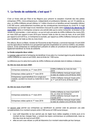 1. Le fonds de solidarité, c’est quoi ?
C’est un fonds créé par l’Etat et les Régions pour prévenir la cessation d’activité des très petites
entreprises (TPE), micro-entrepreneurs, indépendants et professions libérales, qui ont 10 salariés au
plus, un chiffre d’affaires annuel inférieur à 1 million d’euros et un bénéfice annuel imposable inférieur
à 60 000 euros, particulièrement touchées par les conséquences économiques du covid-19. Il s’agit
d’entreprises qui ont fait l’objet d’une interdiction d’accueil du public selon l’article 8 du décret du 23
mars 2020, même si l’entreprise conserve une activité telle que la vente à emporter, la livraison et les
retraits de commandes, « room service » ou qui ont subi une perte de chiffre d’affaires d’au moins 50%
en mars 2020 par rapport à mars 2019 pour recevoir l’aide au titre du mois de mars, et en avril 2020
par rapport à avril 2019 ou, si l’entreprise le souhaite, par rapport au chiffre d’affaires mensuel sur 2019
pour bénéficier de l’aide au titre du mois d’avril.
Par ailleurs, Bruno Le Maire, ministre de l’Economie et des Finances, a annoncé mercredi 15 avril 2020
que les agriculteurs membres d’un groupement agricole d’exploitation en commun (GAEC), les artistes-
auteurs, et les entreprises en redressement judiciaire et celles en procédure de sauvegarde pourront
également bénéficier du fonds de solidarité.
Le fonds comporte deux volets :
Le premier volet permet à l’entreprise de bénéficier d’une aide d’un montant égal à la perte déclarée de
chiffre d’affaires en mars et avril 2020, dans la limite de 1 500 euros.
La référence pour le calcul de la perte de chiffre d’affaires est précisée dans le tableau ci-dessous :
Au titre du mois de mars 2020 :
Entreprises existantes au 1er
mars 2019
Chiffre d’affaires du mois de mars
2019
Entreprises créées après le 1er
mars 2019
Chiffre d’affaires mensuel moyen entre
la date de création et le 29 février 2020
Entrepreneur ayant bénéficié d’un congé pour
maladie, accident du travail ou maternité en mars
2019
Chiffre d’affaires mensuel moyen entre
le 1er
avril 2019 et le 29 février 2020
Au titre du mois d’avril 2020 :
Entreprises existantes au 1er
mars 2019
Chiffre d’affaires du mois d’avril 2019
Ou, au choix de l’entreprise
Chiffre d’affaires mensuel moyen de
l’année 2019
Entreprises créées après le 1er
mars 2019
Chiffre d’affaires mensuel moyen entre
la date de création et le 29 février 2020
Le second volet permet aux entreprises qui bénéficient du premier volet de percevoir une aide
complémentaire d’un montant compris entre 2 000 euros et 5 000 euros lorsque :
 Leur actif disponible ne leur permet pas de régler leurs dettes exigibles à trente jours et le
montant de leur charges fixes, y compris les loyers commerciaux ou professionnels, dues au
titre des mois de mars et avril 2020 ;
 elles se sont vues refuser un prêt de trésorerie d’un montant raisonnable par leur banque.
 