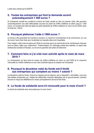 L’aide sera versée par la DGFiP.
5. Toutes les entreprises qui font la demande auront
automatiquement 1 500 euros ?
Si l’entreprise remplit les conditions d’octroi de l’aide versée au titre du premier volet, elle percevra
automatiquement une aide défiscalisée couvrant sa perte de chiffre d’affaires et allant jusqu’à 1 500
euros. Le montant de l’aide est égal à la perte déclarée de chiffre d’affaires en mars et avril 2020, dans
la limite de 1 500 €.
6. Pourquoi plafonner l’aide à 1500 euros ?
Le fonds a été paramétré de manière à soutenir un maximum d’entreprises et de commerces, en vue
de couvrir leurs frais fixes pour la période sur laquelle elles sont impactées.
Pour rappel, l’aide mise en place par l’Etat ne se limite pas à ce seul fonds et de nombreuses mesures
sont en place, telles que notamment l’indemnisation du chômage partiel des salariés, le report des
échéances sociales et fiscales, ou encore la garantie des prêts de trésorerie.
7. Comment faire si j’ai créé mon activité après le mois de mars
2019 ?
La comparaison se fera entre le niveau de chiffre d’affaires en mars ou avril 2020 et la moyenne
mensuelle du chiffre d’affaires sur les mois d’activité depuis la création de l’entreprise
8. Pourquoi le deuxième volet du fonds est-il limité
aux entreprises qui comptent au moins 1 salarié ?
Le deuxième volet du fonds, instruit sur dossier par les régions, est un dispositif « anti-faillite » pour les
très petites entreprises qui, malgré les différentes mesures déployées par le gouvernement, seraient
encore en risque de défaillance en raison principalement de leurs frais fixes.
9. Le fonds de solidarité sera-t-il renouvelé pour le mois d’avril ?
Le fonds de solidarité sera renouvelé pour le mois d’avril.
 