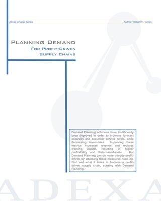Demand Planning for Profit-Driven Supply Chains                                     ePaper /
Adexa ePaper Series
  Common Pitfalls in Supply Chain System Implementations                   Author: William H. Green




Planning Demand
             For Profit-Driven
                Supply Chains




                                      Demand Planning solutions have traditionally
                                      been deployed in order to increase forecast
                                      accuracy and customer service levels, while
                                      decreasing inventories.      Improving these
                                      metrics increases revenue and reduces
                                      working      capital, resulting   in   higher
                                      profitability and Return-on-Assets.       But
                                      Demand Planning can be more directly profit-
                                      driven by attacking these measures head on.
                                      Find out what it takes to become a profit-
                                      driven supply chain, starting with Demand
                                      Planning.
 