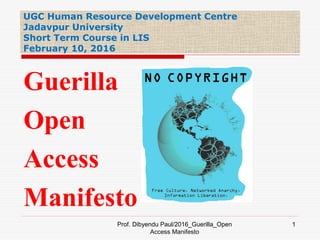 UGC Human Resource Development Centre
Jadavpur University
Short Term Course in LIS
February 10, 2016
Prof. Dibyendu Paul/2016_Guerilla_Open
Access Manifesto
1
Guerilla
Open
Access
Manifesto
 