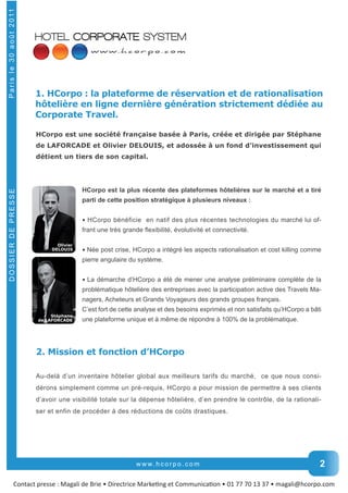 1. HCorpo : la plateforme de réservation et de rationalisation 
hôtelière en ligne dernière génération strictement dédiée au 
Corporate Travel. 
HCorpo est une société française basée à Paris, créée et dirigée par Stéphane 
de LAFORCADE et Olivier DELOUIS, et adossée à un fond d’investissement qui 
détient un tiers de son capital. 
HCorpo est la plus récente des plateformes hôtelières sur le marché et a tiré 
parti de cette position stratégique à plusieurs niveaux : 
• HCorpo bénéficie en natif des plus récentes technologies du marché lui of-frant 
www. h c o r p o . c o m 
Contact presse : Magali de Brie • Directrice MarkeƟng et CommunicaƟon • 01 77 70 13 37 • magali@hcorpo.com DOSSIER DE PRESSE P a r i s l e 3 0 a o û t 2 0 11 
2 
une très grande flexibilité, évolutivité et connectivité. 
• Née post crise, HCorpo a intégré les aspects rationalisation et cost killing comme 
pierre angulaire du système. 
• La démarche d’HCorpo a été de mener une analyse préliminaire complète de la 
problématique hôtelière des entreprises avec la participation active des Travels Ma-nagers, 
Acheteurs et Grands Voyageurs des grands groupes français. 
C’est fort de cette analyse et des besoins exprimés et non satisfaits qu’HCorpo a bâti 
une plateforme unique et à même de répondre à 100% de la problématique. 
Olivier 
DELOUIS 
Stéphane 
de LAFORCADE 
2. Mission et fonction d’HCorpo 
Au-­delà d’un inventaire hôtelier global aux meilleurs tarifs du marché, ce que nous consi-dérons 
simplement comme un pré-­requis, HCorpo a pour mission de permettre à ses clients 
d’avoir une visibilité totale sur la dépense hôtelière, d’en prendre le contrôle, de la rationali-ser 
et enfin de procéder à des réductions de coûts drastiques. 
 