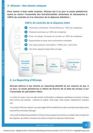 3. HCorpo : des atouts uniques 
Pour mener à bien cette mission, HCorpo est à ce jour la seule plateforme 
ayant su réunir l’ensemble des fonctionnalités réclamées et nécessaires à 
100% de contrôle et à la réduction de la dépense hôtelière : 
100% de contrôle de la dépense hôtel 
1 Facturation centralisée / Central Billing sur 100% de la dépense 
2 Paiement centralisé sur 100% de la dépense 
3 Prise en charge / Emission du voucher sur 100% de la dépense 
4 Disponibilités en ligne avec confirmation immédiate 
5 Une seule politique d’annulation / 12H00 Jour J sans frais 
6 Vos tarifs négociés disponibles en ligne 
4. Le Reporting d’HCorpo 
HCorpo délivre à ses clients un reporting détaillé et sur mesure et est, à 
ce jour, la seule plateforme à même de fournir de la data de niveau 3 sur 
l’ensemble du périmètre hôtel. 
• La Data de niveau 3 est une data enrichie d’informations analytiques spécifiques et propres à chaque 
client comme par exemple : matricule du salarié, code projet, code mission, département, business 
unit… 
• Les clients d’HCorpo utilisant une carte logée AirPlus bénéficient de cette remontée automatique dans 
l’outil AirPlus Information Manager. 
• Ces outils de Reporting permettent à HCorpo d’accompagner ses clients au quotidien dans l’analyse de 
leur dépense, de mettre en évidence les écarts et d’isoler les réservoirs d’économies. 
www. h c o r p o . c o m 
DOSSIER DE PRESSE P a r i s l e 3 0 a o û t 2 0 11 
3 
Contact presse : Magali de Brie • Directrice MarkeƟng et CommunicaƟon • 01 77 70 13 37 • magali@hcorpo.com 
 
