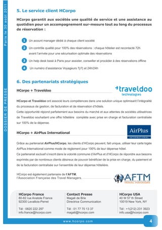 www. h c o r p o . c o m 4 
DOSSIER DE PRESSE P a r i s l e 3 0 a o û t 2 0 11 
5. Le service client HCorpo 
HCorpo garantit aux sociétés une qualité de service et une assistance au 
quotidien pour un accompagnement sur-mesure tout au long du processus 
de réservation : 
1 Un acount manager dédié à chaque client société 
2 Un contrôle qualité pour 100% des réservations : chaque hôtelier est recontacté 72h 
avant l’arrivée pour une sécurisation optimale des réservations 
3 Un help desk basé à Paris pour assister, conseiller et procéder à des réservations offline 
4 Un numéro d’assistance Voyageurs 7j/7j et 24h/24h 
6. Des partenariats stratégiques 
HCorpo + Traveldoo 
HCorpo et Traveldoo ont associé leurs compétences dans une solution unique optimisant l’intégralité 
du processus de gestion, de facturation et de réservation d’hôtels. 
Cette opportunité répond parfaitement aux besoins du marché et aux attentes de sociétés utilisatrices 
de Traveldoo souhaitant une offre hôtelière complète avec prise en charge et facturation centralisée 
sur 100% de la dépense. 
HCorpo + AirPlus International 
Grâce au partenariat AirPlus/HCorpo, les clients d’HCorpo peuvent, fait unique, utiliser leur carte logée 
AirPlus International comme mode de règlement pour 100% de leur dépense hôtel. 
Ce partenariat exclusif s’inscrit dans la volonté commune d’AirPlus et d’HCorpo de répondre aux besoins 
exprimés par de nombreux clients désireux de pouvoir bénéficier de la prise en charge, du paiement et 
de la facturation centralisée sur l’ensemble de leur dépense hôtelière. 
HCorpo est également partenaire de l’AFTM, 
l’Association Française des Travel Managers. 
HCorpo France 
80-­82 rue Anatole France 
92300 Levallois-­Perret 
Tél : 0820 222 297 
info.france@hcorpo.com 
HCorpo USA 
40 W 57 th Street 
10019 New York, NY 
Tél : +1(212) 231 3923 
info.usa@hcorpo.com 
Contact Presse 
Magali de Brie 
Directrice Communication 
Tél : 01 77 70 13 37 
magali@hcorpo.com 
