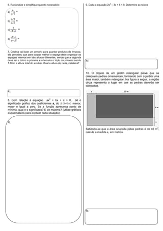 6. Racionalize e simplifique quando necessário:
a) =
b) =
c) =
d) =
7. Cristina vai fazer um armário para guardar produtos de limpeza,
ela percebeu que para ocupar melhor o espaço deve organizar os
espaços internos em três alturas diferentes, sendo que a segunda
deve ter o dobro a primeira e a terceira o triplo da primeira sendo
1,80 m a altura total do armário. Qual a altura de cada prateleira?
R.:
8. Com relação à equação ax
2
+ bx + c = 0, dê o
significado gráfico dos coeficientes a, do menor,
maior e igual a zero. Se a função apresenta ponto de
mínima, qual é o significado? E de máxima? (utilize gráficos
esquemáticos para explicar cada situação)
R.:
9. Dada a equação 2x
2
– 3x + 6 = 0. Determine as raízes
R.:
10. O projeto de um jardim retangular prevê que se
coloquem pedras ornamentais, formando com o jardim uma
área maior, também retangular. Na figura a seguir, a região
cinza representa o lugar em que as pedras deverão ser
colocadas.
Sabendo-se que a área ocupada pelas pedras é de 46 m
2
,
calcule a medida x, em metros.
R.:
 
