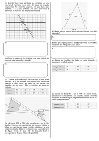 13. Quando duas retas paralelas são cortadas por uma
transversal, forma-se uma série de pares de ângulos
congruentes. No desenho seguinte, em que duas retas
paralelas r e s são cortadas por uma transversal t,
identifique as medidas dos ângulos assinalados.
R.:
Justifique os casos de congruência que você utilizou no
exercício para responder a questão.
R.:
14. Observe a representação das ruas Alfa e Beta e dos
parques 1 e 2. Os terrenos dos parques têm formato de
trapézio e, além disso, as bases de um parque são
paralelas às do outro. São conhecidas as seguintes
medidas:
Os triângulos SAD e SBC são semelhantes, isto é, têm
ângulos internos correspondentes de mesma medida e
lados correspondentes cujas medidas obedecem a uma
proporcionalidade. Observe-os desenhados separadamente
da figura inicial. O lado do triângulo SAD é
correspondente do lado do triângulo SBC.
a) Quais são os outros lados correspondentes nos dois
triângulos?
R.:
b) Que proporção podemos estabelecer entre as medidas
dos lados dos triângulos SAD e SBC?
R.:
c) Calcule as medidas dos lados de cada triângulo e
escreva-as na tabela abaixo.
d) Separe os triângulos TEH e TFG da figura inicial,
desenhando-os novamente. Em seguida, calcule a medida
dos lados de cada triângulo, registrando na tabela abaixo os
vários correspondentes.
 